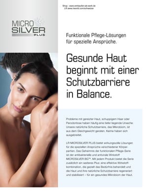 Funktionale Pflege-Lösungen
für spezielle Ansprüche.
Probleme mit gereizter Haut, schuppigem Haar oder
Parodontose haben häufig eine tiefer liegende Ursache:
Unsere natürliche Schutzbarriere, das Mikrobiom, ist
aus dem Gleichgewicht geraten. Keime haben sich
ausgebreitet.
LR MICROSILVER PLUS bietet wirkungsvolle Lösungen
für die speziellen Ansprüche verschiedener Körper-
partien. Das Geheimnis der funktionalen Pflege-Serie
ist der antibakterielle und antivirale Wirkstoff
MICROSILVER BGTM
. Mit jedem Produkt bietet die Serie
zusätzlich ein weiteres Plus: eine effektive Wirkstoff-
kombination, die gezielt das Bedürfnis behandelt und
die Haut und ihre natürliche Schutzbarriere regeneriert
und stabilisiert – für ein gesundes Mikrobiom der Haut.
Gesunde Haut
beginnt mit einer
Schutzbarriere
in Balance.
Shop : www.eimkaufen-ab-werk.de
LR www.lrworld.com/schweizer
 