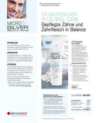 +
LR MICROSILVER
PLUS ORAL CARE
01
Gepflegte Zähne und
Zahnfleisch in Balance
DAS BESONDERE PLUS
•	Das Mineral Hydroxyapatit
	 baut den natürlichen Zahn-
	 schmelz auf und sorgt
	 für gesunde, starke Zähne
•	Dexpanthenol beruhigt
	 empfindliche Zähne und
	Zahnfleisch
•	Zink wirkt entzündungs-
	 hemmend und beugt Plaque,
	 Karies  Parodontose vor
•	Fluorid unterstützt die
	 Remineralisierung der Zähne
WISSENSCHAFTLICH
BESTÄTIGTE WIRKSAMKEIT:
•	90 % bestätigten eine Stabi-
	 lisierung ihres Zahnfleisches*
•	Verringerung von Zahn-
	fleischentzündungen/-bluten**
* Antibakterielle Zahncreme, getestet an 10 Frauen
und Männern im Alter von 18 bis 72 Jahren durch die
Dermatest GmbH in einem Zeitraum von 4 Wochen im April
2006.
** Antibakterielle Zahncreme, getestet an 30 Personen im
Alter von 21 bis 65 Jahren bei zweimal täglicher Anwen-
dung der Zahncreme in einem Zeitraum von 4 Wochen im
November 2010 durch die Dermatest GmbH.
PROBLEM
Schmerzempfindliche Zähne, zu Ent-
zündungen neigendes Zahnfleisch, Mund-
geruch und weitere Beschwerden.
URSACHE
Gesundheit beginnt u. a. im Mund. Das
orale Mikrobiom weist unzählige verschie-
dene Keime auf. Ein Ungleichgewicht im
Mund kann unangenehme Folgen haben.
LÖSUNG
Das LR MICROSILVER PLUS Oralpflege-
system befreit die Mundhöhle von Keimen
und bietet einen innovativen Schutz für
starke Zähne, gesundes Zahnfleisch und
eine Mundflora in Balance.
•	Für ein intaktes orales Mikrobiom
•	Mit antibakteriellem und antiviralem
	MICROSILVER BG™
•	Sofort- und Langzeit-Effekt: nachhaltiger,
	 netzartiger Schutzfilm schützt unter
	Umständen bis zu 12 Stunden lang
01 Pflegende
Zahnpasta
Die LR MICROSILVER
PLUS Zahnpasta reinigt und
pflegt empfindliche Zähne,
das Zahnfleisch sowie die
Mundschleimhaut.
Die kleinen Silberpartikel aus
dem Wirkstoff MICROSILVER
BGTM
beseitigen Bakterien und
Viren und schützen so effektiv
vor Plaque, Karies und
Parodontose, Mundgeruch und
Zahnfleischentzündungen.
25090 | 75 ml
8,89 €
(11,86 € pro 100 ml)
* LR MICROSILVER PLUS Zahncreme: Patent-Nr.: DE 10 2010 063 720 .
Zahnpflege-Set	25122
Zahnpasta · 75 ml	 8,89 €
Mundspülung · 300 ml	 25,99 €
Mundspray · 30 ml	 10,49 €
	
Summe Einzelpreise	 45,37 €
Set-Vorteilspreis nur	 37,99 €
DU SPARST IM SET
PATENTIERTES
PRODUKT*
Shop : www.eimkaufen-ab-werk.de
LR www.lrworld.com/schweizer
 
