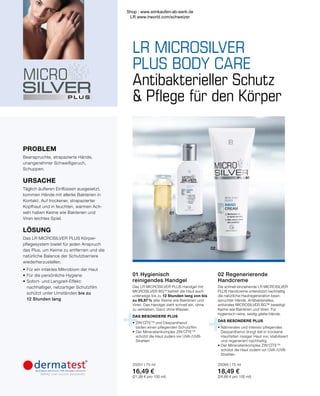 +
+
LR MICROSILVER
PLUS BODY CARE
01
02
Antibakterieller Schutz
 Pflege für den Körper
Das LR MICROSILVER PLUS Handgel mit
MICROSILVER BGTM
befreit die Haut auch
unterwegs bis zu 12 Stunden lang von bis
zu 99,87 % aller Keime wie Bakterien und
Viren. Das Handgel zieht schnell ein, ohne
zu verkleben. Ganz ohne Wasser.
DAS BESONDERE PLUS
•	ZIN’CÎTETM
und Dexpanthenol
	 bilden einen pflegenden Schutzfilm
•	Der Mineralienkomplex ZIN’CÎTETM
	 schützt die Haut zudem vor UVA-/UVB-
	Strahlen
02 Regenerierende
Handcreme
Die schnell einziehende LR MICROSILVER
PLUS Handcreme unterstützt nachhaltig
die natürliche Hautregeneration bean-
spruchter Hände. Antibakterielles,
antivirales MICROSILVER BG™ beseitigt
Keime wie Bakterien und Viren. Für
hygienisch-reine, seidig-glatte Hände.
DAS BESONDERE PLUS
•	Nährendes und intensiv pflegendes
	 Dexpanthenol dringt tief in trockene
	 Hautfalten rissiger Haut vor, stabilisiert
	 und regeneriert nachhaltig
•	Der Mineralienkomplex ZIN’CÎTETM
	 schützt die Haut zudem vor UVA-/UVB-
	Strahlen
25065 | 75 ml
18,49 €
(24,66 € pro 100 ml)
01 Hygienisch
reinigendes Handgel
25051 | 75 ml
16,49 €
(21,99 € pro 100 ml)
PROBLEM
Beanspruchte, strapazierte Hände,
unangenehmer Schweißgeruch,
Schuppen.
URSACHE
Täglich äußeren Einflüssen ausgesetzt,
kommen Hände mit allerlei Bakterien in
Kontakt. Auf trockener, strapazierter
Kopfhaut und in feuchten, warmen Ach-
seln haben Keime wie Bakterien und
Viren leichtes Spiel.
LÖSUNG
Das LR MICROSILVER PLUS Körper-
pflegesystem bietet für jeden Anspruch
das Plus, um Keime zu entfernen und die
natürliche Balance der Schutzbarriere
wiederherzustellen.
•	Für ein intaktes Mikrobiom der Haut
•	Für die persönliche Hygiene
•	Sofort- und Langzeit-Effekt:
	 nachhaltiger, netzartiger Schutzfilm
	 schützt unter Umständen bis zu
	 12 Stunden lang
Shop : www.eimkaufen-ab-werk.de
LR www.lrworld.com/schweizer
 
