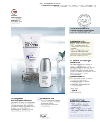 +
+
MADE IN GERMANY
03
04
A
NTIVIRA
L
A
N
T
IBA CTER
I
A
L
MICRO
SILVER
BGTM
Der LR MICROSILVER PLUS Deo Roll-on
schützt bis zu 24 Stunden vor unange-
nehmem Schweißgeruch. MICROSILVER BG™
beseitigt Schweißgeruch verursachende
Bakterien. Die milde Formel pflegt sensible
Achseln. Zurück bleibt ein angenehmes Frische-
Gefühl – bei bewusstem Verzicht
auf Aluminiumsalze.
DAS BESONDERE PLUS
•	Das Mineral Talkum bindet Feuchtigkeit
	 und verhindert nasse Achseln
•	Dexpanthenol pflegt und beruhigt
	 sensible Achselhaut
•	Zinksalz wirkt porenverengend und
	 absorbiert Gerüche
DAS BESONDERE PLUS
•	OCTOPIROX®
hemmt das Bakterien-
	 wachstum und reguliert das Erschei-
	 nungsbild der Kopfhaut
•	Dexpanthenol beruhigt trockene,
	 irritierte Kopfhaut
25072 | 150 ml
27,49 €
(18,33 € pro 100 ml)
04 Sanfter, zuverlässiger
Deo Roll-on
25033 | 50 ml
13,99 €
(27,98 € pro 100 ml)
„Made in Germany“
ist unser Qualitäts-
versprechen, auf
das du dich zu 100 %
verlassen kannst.
LR MICROSILVER PLUS ANTIBAKTERIELLE PFLEGE | 143
Das LR MICROSILVER PLUS Anti-Schuppen-
Shampoo reduziert Schuppen ab der ersten
Haarwäsche und beugt deren Neubildung
vor. MICROSILVER BGTM
beseitigt zuverlässig
Schuppen verursachende Bakterien.
Pflegt empfindliche, trockene, zu Juckreiz
neigende Kopfhaut besonders mild.
03 Pflegendes
Anti-Schuppen-Shampoo WISSENSCHAFTLICH
BESTÄTIGTE WIRKSAMKEIT:
•	100 % bestätigen, dass die
	 Schuppenbildung weniger zu
	 werden scheint*
•	80 % bestätigen, dass die Kopf-
	 haut weniger trocken und gerötet
	erscheint*
* Anti-Schuppen-Shampoo, getestet an 10 Männern im
Alter von 22 bis 56 Jahren durch die Derma Consult
GmbH in einem Zeitraum von April bis Juni 2008.
WISSENSCHAFTLICH
BESTÄTIGTE WIRKSAMKEIT:
•	80 % bestätigen, dass kein
	 unangenehmer Geruch mehr
	entsteht*
•	80 % bestätigen, dass es zu
	 keiner Hautreizung kommt*
* Antibakterieller Deo Roll-on, getestet an 20 Personen
im Alter von 25 bis 76 durch die Dermatest GmbH in
einem Zeitraum von 4 Wochen im April 2010.
Alle LR MICROSILVER PLUS
Produkte enthalten antibakterielles,
antivirales MICROSILVER BGTM
Shop : www.eimkaufen-ab-werk.de
LR www.lrworld.com/schweizer
 