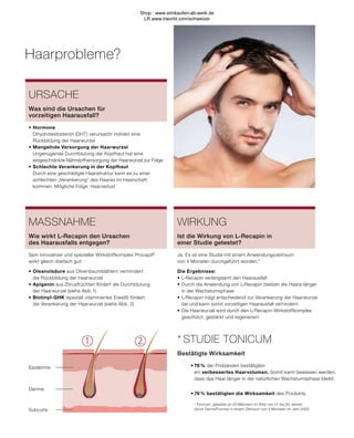 1. 2.
Subcutis
Dermis
Epidermis
Haarprobleme?
URSACHE
•	Hormone
	 Dihydrotestosteron (DHT) verursacht indirekt eine
	 Rückbildung der Haarwurzel
•	Mangelnde Versorgung der Haarwurzel
	 Ungenügende Durchblutung der Kopfhaut hat eine
	 eingeschränkte Nährstoffversorgung der Haarwurzel zur Folge
•	Schlechte Verankerung in der Kopfhaut
	 Durch eine geschädigte Haarstruktur kann es zu einer 		
	 schlechten „Verankerung“ des Haares im Haarschaft
	 kommen. Mögliche Folge: Haarverlust
Was sind die Ursachen für
vorzeitigen Haarausfall?
MASSNAHME
Sein innovativer und spezieller Wirkstoffkomplex Procapil®
wirkt gleich dreifach gut:
•	Oleanolsäure aus Olivenbaumblättern vermindert
	 die Rückbildung der Haarwurzel
•	Apigenin aus Zitrusfrüchten fördert die Durchblutung
	 der Haarwurzel (siehe Abb. 1)
•	Biotinyl-GHK (speziell vitaminiertes Eiweiß) fördert
	 die Verankerung der Haarwurzel (siehe Abb. 2)
Wie wirkt L-Recapin den Ursachen
des Haarausfalls entgegen?
•	76 % der Probanden bestätigten
	ein verbessertes Haarvolumen. Somit kann bewiesen werden,
	 dass das Haar länger in der natürlichen Wachstumsphase bleibt.
•	76 % bestätigten die Wirksamkeit des Produkts.
* Tonicum, getestet an 20 Männern im Alter von 21 bis 60 Jahren
durch DermaTronnier in einem Zeitraum von 4 Monaten im Jahr 2005.
* STUDIE TONICUM
Bestätigte Wirksamkeit
Ja. Es ist eine Studie mit einem Anwendungszeitraum
von 4 Monaten durchgeführt worden.*
Die Ergebnisse:
•	L-Recapin verlangsamt den Haarausfall
•	Durch die Anwendung von L-Recapin bleiben die Haare länger
	 in der Wachstumsphase
•	L-Recapin trägt entscheidend zur Verankerung der Haarwurzel
	 bei und kann somit vorzeitigen Haarausfall verhindern
•	Die Haarwurzel wird durch den L-Recapin-Wirkstoffkomplex
	 geschützt, gestärkt und regeneriert
WIRKUNG
Ist die Wirkung von L-Recapin in
einer Studie getestet?
Shop : www.eimkaufen-ab-werk.de
LR www.lrworld.com/schweizer
 