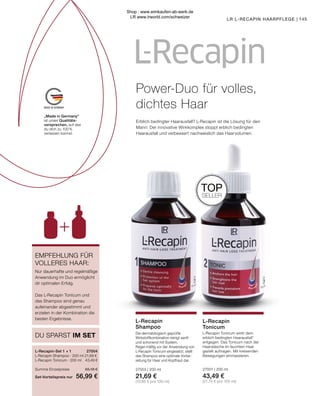 MADE IN GERMANY
„Made in Germany“
ist unser Qualitäts-
versprechen, auf das
du dich zu 100 %
verlassen kannst.
145
LR L-RECAPIN HAARPFLEGE |
L-Recapin-Set 1 + 1	 27004
L-Recapin Shampoo · 200 ml 21,69 €
L-Recapin Tonicum · 200 ml	 43,49 €
Summe Einzelpreise	 65,18 €
Set-Vorteilspreis nur	 56,99 €
Nur dauerhafte und regelmäßige
Anwendung im Duo ermöglicht
dir optimalen Erfolg.
Das L-Recapin Tonicum und
das Shampoo sind genau
aufeinander abgestimmt und
erzielen in der Kombination die
besten Ergebnisse.
DU SPARST IM SET
EMPFEHLUNG FÜR
VOLLERES HAAR:
L-Recapin
Shampoo
L-Recapin
Tonicum
L-Recapin Tonicum wirkt dem
erblich bedingten Haarausfall*
entgegen. Das Tonicum nach der
Haarwäsche im feuchten Haar
gezielt auftragen. Mit kreisenden
Bewegungen einmassieren.
27001 | 200 ml
43,49 €
(21,75 € pro 100 ml)
Die dermatologisch geprüfte
Wirkstoffkombination reinigt sanft
und schonend mit System.
Regel-mäßig vor der Anwendung von
L-Recapin Tonicum eingesetzt, stellt
das Shampoo eine optimale Vorbe-
reitung für Haar und Kopfhaut dar.
27003 | 200 ml
21,69 €
(10,85 € pro 100 ml)
TOP
SELLER
Power-Duo für volles,
dichtes Haar
Erblich bedingter Haarausfall? L-Recapin ist die Lösung für den
Mann: Der innovative Wirkkomplex stoppt erblich bedingten
Haarausfall und verbessert nachweislich das Haarvolumen.
Shop : www.eimkaufen-ab-werk.de
LR www.lrworld.com/schweizer
 