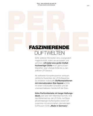 PER
FUME
FASZINIERENDE
	DUFTWELTEN
Düfte verleihen Momenten eine unvergesslich
magische Kraft, indem sie verzaubern und
verführen. LR bietet eine große Vielfalt
hochwertiger Düfte – von glamourösen
Stardüften über Lifestyle-Düfte bis zu den
zeitlosen LR Classics.
Als weltweiter Kompetenzpartner vertrauen
zahlreiche Superstars der LR Duftexpertise.
So entstehen individuelle Duftkompositionen
mit internationalem Star-Appeal – Düfte
mit einem individuellen Charakter und der
unverwechselbaren Handschrift der Stars.
Hohe Parfümölanteile mit langer Haftungs-
dauer, weit über dem Marktdurchschnitt, sind
das Markenzeichen der LR Düfte. Auf Basis
jahrzehntelanger Duftkompetenz kreiert LR
zusammen mit renommierten internationalen
Dufthäusern Düfte „Made in Germany“.
147
Shop : www.eimkaufen-ab-werk.de
LR www.lrworld.com/schweizer
 