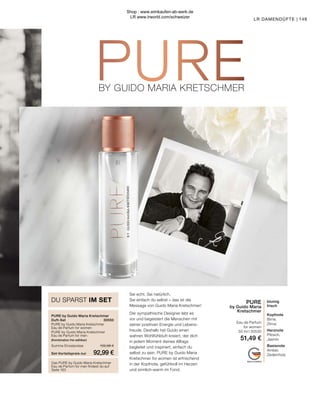 BY GUIDO MARIA KRETSCHMER
BY GUIDO MARIA KRETSCHMER
MADE IN GERMANY
PURE by Guido Maria Kretschmer
Duft-Set	30550
PURE by Guido Maria Kretschmer
Eau de Parfum for women	
PURE by Guido Maria Kretschmer
Eau de Parfum for men	
(Kombination frei wählbar)
Summe Einzelpreise	 102,98 €
Set-Vorteilspreis nur	 92,99 €
DU SPARST IM SET blumig
frisch
Kopfnote
Birne,
Zitrus
Herznote
Pfirsich,
Jasmin
Basisnote
Amber,
Zedernholz
Sei echt. Sei natürlich.
Sei einfach du selbst – das ist die
Message von Guido Maria Kretschmer!
Der sympathische Designer lebt es
vor und begeistert die Menschen mit
seiner positiven Energie und Lebens-
freude. Deshalb hat Guido einen
wahren Wohlfühlduft kreiert, der dich
in jedem Moment deines Alltags
begleitet und inspiriert, einfach du
selbst zu sein. PURE by Guido Maria
Kretschmer for women ist erfrischend
in der Kopfnote, gefühlvoll im Herzen
und sinnlich-warm im Fond.
PURE
by Guido Maria
Kretschmer
Eau de Parfum
for women
50 ml I 30530
51,49 €
Das PURE by Guido Maria Kretschmer
Eau de Parfum for men findest du auf
Seite 163
149
LR DAMENDÜFTE |
Shop : www.eimkaufen-ab-werk.de
LR www.lrworld.com/schweizer
 