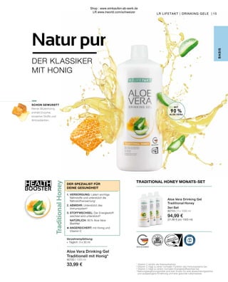 amine C en honing
l (USA/Mexico, 90 %),
stabilisator (xanthaan), vitamine C
t).
de markering gevulde dop (= 30 ml)
water of fruitsap verdunnen).
nen in de koelkast bewaren en snel
dient niet overschreden te worden.
r een afwisselende en
nde levensstijl van belang is.
ina C e miele
A/Messico, 90 %), miele millefiori (9 %),
vitamina C (acido L-ascorbico),
te al giorno un tappo di chiusura pieno
ei pasti (si può diluire con acqua o
a conservare in frigorifero e consumare
liata non deve essere superata. Gli
azione sana ed equilibrata che è
lontanodallaportatadeibambinipiccoli.
90ml(=3x30ml)**
veelheid
60mg(75%*)
90ml(=3x30ml)**
60mg(75%*)
65663
duct is certified by:
S-QUALITAETSSIEGEL.DE WWW.IASC.ORG
90% reines Aloe Vera Blattfilet /
90% pure Aloe Vera leaf fillet
9% Honig /
9% Honey
Traditionelle Formel /
Traditional formula
TRADITIONAL HONEY
Traditional
Honey
HEALTH
BOOSTER
15
LR LIFETAKT | DRINKING GELE | 15
LR LIFETAKT | DRINKING GELE |
B
ASIS
1
Vitamin C erhöht die Eisenaufnahme.
2
Vitamin C trägt zu einer normalen Funktion des Immunsystems bei.
3
Vitamin C trägt zu einem normalen Energiestoffwechsel bei.
*	Nahrungsergänzungsmittel sind kein Ersatz für eine abwechslungsreiche
	 und ausgewogene Ernährung und eine gesunde Lebensweise.
MIT
90 %
ALOE VERA
Verzehrempfehlung:
∙	 Täglich: 3 x 30 ml
DER SPEZIALIST FÜR
DEINE GESUNDHEIT
1.	VERSORGUNG: Liefert wichtige
	 Nährstoffe und unterstützt die
	Nährstoffverwertung1
2.	ABWEHR: Unterstützt das
	Immunsystem2
3.	STOFFWECHSEL: Der Energiestoff-
	 wechsel wird unterstützt³
	NATÜRLICH: 90 % Aloe Vera-
	Blattfilet
+ ANGEREICHERT: mit Honig und
	 Vitamin C
SCHON GEWUSST?
Reiner Blütenhonig
enthält Enzyme,
bioaktive Stoffe und
Antioxidantien.
TRADITIONAL HONEY MONATS-SET
Aloe Vera Drinking Gel
Traditional Honey
3er-Set
80743 | 3 x 1000 ml
94,99 €
(31,66 € pro 1000 ml)
Aloe Vera Drinking Gel
Traditionell mit Honig*
80700 | 1000 ml
33,99 €
DER KLASSIKER
MIT HONIG
Natur pur
Shop : www.eimkaufen-ab-werk.de
LR www.lrworld.com/schweizer
 