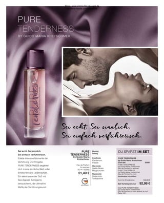 PURE
TENDERNESS
BY GUIDO MARIA KRETSCHMER
MADE IN GERMANY
DU SPARST IM SET
Sei echt. Sei sinnlich.
Sei einfach verführerisch.
PURE TENDERNESS
by Guido Maria Kretschmer
Duft-Set	30581
PURE TENDERNESS
by Guido Maria Kretschmer
Eau de Parfum for women	
PURE TENDERNESS
by Guido Maria Kretschmer
Eau de Parfum for men
(Kombination frei wählbar)	
Summe Einzelpreise	 102,98 €
Set-Vorteilspreis nur	 92,99 €
Das PURE TENDERNESS
by Guido Maria Kretschmer
Eau de Parfum for men findest du auf
Seite 166
Sei echt. Sei sinnlich.
Sei einfach verführerisch.
Erlebe intensive Momente der
Verführung und Hingabe.
PURE TENDERNESS begleitet
dich in eine sinnliche Welt voller
Emotionen und Leidenschaft.
Ein elektrisierender Duft mit
Sex-Appeal. Aufregend,
berauschend, die ultimative
Waffe der Verführungskunst.
PURE
TENDERNESS
by Guido Maria
Kretschmer
Eau de Parfum
for women
50 ml I 30580
51,49 €
blumig
holzig
Kopfnote
Kardamom,
Freesie
Herznote
Weiße Blüten,
Maiglöckchen
Basisnote
Zedernholz,
Tonkabohne
Shop : www.eimkaufen-ab-werk.de
LR www.lrworld.com/schweizer
 