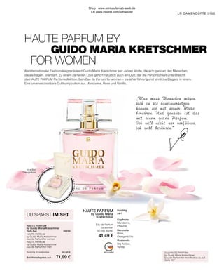 MADE IN GERMANY
”
Das HAUTE PARFUM
by Guido Maria Kretschmer
Eau de Parfum for men findest du auf
Seite 167
DU SPARST IM SET
HAUTE PARFUM
by Guido Maria Kretschmer
Duft-Set	30230
HAUTE PARFUM
by Guido Maria Kretschmer
Eau de Parfum for women	
HAUTE PARFUM
by Guido Maria Kretschmer
Eau de Parfum for men	
Summe Einzelpreise	 82,98 €
Set-Vorteilspreis nur	 71,99 €
In edler
Designbox
HAUTE PARFUM
by Guido Maria
Kretschmer
Eau de Parfum
for women
50 ml I 30200
41,49 €
fruchtig
zart
Kopfnote
Mandarine,
Pflaume
Herznote
Rose,
Orangenblüte
Basisnote
Dry Amber,
Vanille
HAUTE PARFUM BY
	 GUIDO MARIA KRETSCHMER
FOR WOMEN
„Man muss Menschen mögen,
sich in sie hineinversetzen
können, sie mit seiner Mode
berühren. Und genauso ist das
mit einem guten Parfum.
Ich will nicht nur verführen,
ich will berühren.
153
LR DAMENDÜFTE |
Als internationaler Fashiondesigner kreiert Guido Maria Kretschmer seit Jahren Mode, die sich ganz an den Menschen,
die sie tragen, orientiert. Zu einem perfekten Look gehört natürlich auch ein Duft, der die Persönlichkeit unterstreicht:
die HAUTE PARFUM Parfümkollektion. Sein Eau de Parfum for women – zarte Verführung und sinnliche Eleganz in einem.
Eine unverwechselbare Duftkomposition aus Mandarine, Rose und Vanille.
Shop : www.eimkaufen-ab-werk.de
LR www.lrworld.com/schweizer
 