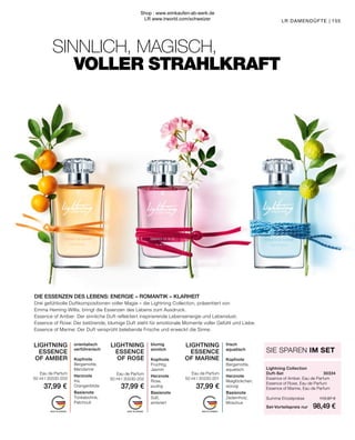 MADE IN GERMANY MADE IN GERMANY MADE IN GERMANY
SINNLICH, MAGISCH,
	 VOLLER STRAHLKRAFT
LR DAMENDÜFTE | 155
LIGHTNING
ESSENCE
OF AMBER
Eau de Parfum
50 ml I 30330-203
orientalisch
verführerisch
Kopfnote
Bergamotte,
Mandarine
Herznote
Iris,
Orangenblüte
Basisnote
Tonkabohne,
Patchouli
LIGHTNING
ESSENCE
OF MARINE
Eau de Parfum
50 ml I 30330-201
frisch
aquatisch
Kopfnote
Bergamotte,
aquatisch
Herznote
Maiglöckchen,
würzig
Basisnote
Zedernholz,
Moschus
LIGHTNING
ESSENCE
OF ROSE
Eau de Parfum
50 ml I 30330-202
blumig
sinnlich
Kopfnote
Fruchtig,
Jasmin
Herznote
Rose,
pudrig
Basisnote
Süß,
ambriert
DIE ESSENZEN DES LEBENS: ENERGIE – ROMANTIK – KLARHEIT
Drei gefühlvolle Duftkompositionen voller Magie – die Lightning Collection, präsentiert von
Emma Heming-Willis, bringt die Essenzen des Lebens zum Ausdruck.
Essence of Amber: Der sinnliche Duft reflektiert inspirierende Lebensenergie und Lebenslust.
Essence of Rose: Der betörende, blumige Duft steht für emotionale Momente voller Gefühl und Liebe.
Essence of Marine: Der Duft versprüht belebende Frische und erweckt die Sinne.
Lightning Collection
Duft-Set	30334
Essence of Amber, Eau de Parfum	
Essence of Rose, Eau de Parfum	
Essence of Marine, Eau de Parfum	
Summe Einzelpreise	 113,97 €
Set-Vorteilspreis nur	 98,49 €
SIE SPAREN IM SET
37,99 € 37,99 € 37,99 €
Shop : www.eimkaufen-ab-werk.de
LR www.lrworld.com/schweizer
 