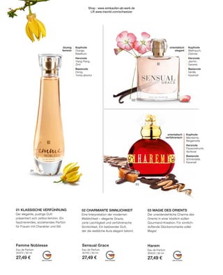 MADE IN GERMANY
MADE IN GERMANY
MADE IN GERMANY
01
02
03
Sensual Grace
Eau de Parfum
30150 | 50 ml
27,49 €
Harem
Eau de Parfum
30404 | 50 ml
27,49 €
Femme Noblesse
Eau de Parfum
30372 | 50 ml
27,49 €
orientalisch
elegant
Kopfnote
Weihrauch,
Zistrose
Herznote
Jasmin,
Geranie
Basisnote
Vanille,
Karamell
blumig
feminin
Kopfnote
Orange,
Basilikum
Herznote
Ylang-Ylang,
Zimt
Basisnote
Honig,
Tonka absolut
02 CHARMANTE SINNLICHKEIT
Eine Interpretation der modernen
Weiblichkeit – elegante Grazie,
zarte Leichtigkeit und verführerische
Sinnlichkeit. Ein betörender Duft,
der die weibliche Aura elegant betont.
01 KLASSISCHE VERFÜHRUNG
Der elegante, pudrige Duft
präsentiert sich zeitlos-feminin. Ein
faszinierendes, anziehendes Parfüm
für Frauen mit Charakter und Stil.
03 MAGIE DES ORIENTS
Der unwiderstehliche Charme des
Orients in einer köstlich-süßen
Gourmand-Kreation. Für sinnlich-
duftende Glücksmomente voller
Magie!
orientalisch
verführerisch
Kopfnote
Mandarine,
Bergamotte
Herznote
Passionsfrucht,
Aprikose
Basisnote
Schokolade,
Karamell
Shop : www.eimkaufen-ab-werk.de
LR www.lrworld.com/schweizer
 