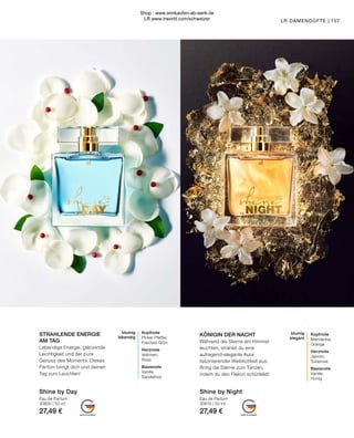 MADE IN GERMANY MADE IN GERMANY
blumig
elegant
Kopfnote
Mandarine,
Orange
Herznote
Jasmin,
Tuberose
Basisnote
Vanille,
Honig
LR DAMENDÜFTE |
Eau de Parfum
30610 | 50 ml
27,49 €
KÖNIGIN DER NACHT
Während die Sterne am Himmel
leuchten, strahlst du eine
aufregend-elegante Aura
faszinierender Weiblichkeit aus.
Bring die Sterne zum Tanzen,
indem du den Flakon schüttelst!
157
blumig
lebendig
Kopfnote
Pinker Pfeffer,
Frisches Grün
Herznote
Veilchen,
Rose
Basisnote
Vanille,
Sandelholz
Shine by Day
Eau de Parfum
30600 | 50 ml
27,49 €
Shine by Night
STRAHLENDE ENERGIE
AM TAG
Lebendige Energie, glänzende
Leichtigkeit und der pure
Genuss des Moments: Dieses
Parfüm bringt dich und deinen
Tag zum Leuchten!
Shop : www.eimkaufen-ab-werk.de
LR www.lrworld.com/schweizer
 