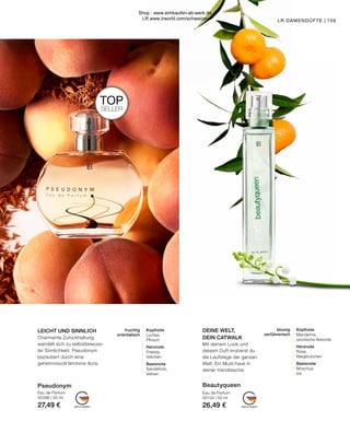 MADE IN GERMANY
MADE IN GERMANY
TOP
SELLER
fruchtig
orientalisch
Kopfnote
Lychee,
Pfirsich
Herznote
Freesia,
Veilchen
Basisnote
Sandelholz,
Vetiver
blumig
verführerisch
Kopfnote
Mandarine,
ozonische Akkorde
Herznote
Rose,
Maiglöckchen
Basisnote
Moschus,
Iris
LR DAMENDÜFTE |
Pseudonym
Eau de Parfum
30386 | 50 ml
27,49 €
DEINE WELT,
DEIN CATWALK
Mit deinem Look und
diesem Duft eroberst du
die Laufstege der ganzen
Welt. Ein Must-have in
deiner Handtasche.
LEICHT UND SINNLICH
Charmante Zurückhaltung
wandelt sich zu selbstbewuss-
ter Sinnlichkeit. Pseudonym
bezaubert durch eine
geheimnisvoll feminine Aura.
159
Beautyqueen
Eau de Parfum
30134 | 50 ml
26,49 €
Shop : www.eimkaufen-ab-werk.de
LR www.lrworld.com/schweizer
 