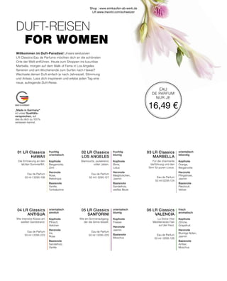 MADE IN GERMANY
EAU
DE PARFUM
NUR JE
16,49 €
fruchtig
orientalisch
Kopfnote
Bergamotte,
Zimt
Herznote
Rose,
Heliotrope
Basisnote
Vanille,
Tonkabohne
orientalisch
sinnlich
Kopfnote
Pfirsich,
Veilchen
Herznote
Iris,
Rose
Basisnote
Sandelholz,
Vanille
fruchtig
blumig
Kopfnote
Birne,
Lotus
Herznote
Maiglöckchen,
Jasmin
Basisnote
Sandelholz,
weißes Musk
orientalisch
blumig
Kopfnote
Freesie
Herznote
Jasmin
Basisnote
Moschus
04 LR Classics 
ANTIGUA
Wie intensive Küsse am
weißen Sandstrand.
Eau de Parfum
50 ml I 3295-223
01 LR Classics 
HAWAII
Die Erinnerung an den
letzten Sommerflirt.
Eau de Parfum
50 ml I 3295-106
05 LR Classics 
SANTORINI
Wie ein Sonnenaufgang,
der die Sinne fesselt.
Eau de Parfum
50 ml I 3295-220
02 LR Classics 
LOS ANGELES
Glamourös, pulsierend,
voller Leben.
Eau de Parfum
50 ml I 3295-127
06 LR Classics 
VALENCIA
La Dolce Vita!
Mediterranes Flair
auf der Haut.
Eau de Parfum
50 ml I 3295-126
03 LR Classics 
MARBELLA
Für die charmante
Verführung und den
Sinn für puren Luxus.
Eau de Parfum
50 ml I3295-124
frisch
aromatisch
Kopfnote
Zitrone,
Grapefruit
Herznote
Blumige Noten,
Jasmin
Basisnote
Amber,
Moschus
orientalisch
lebendig
Kopfnote
Orange,
Bergamotte
Herznote
Pfingstrose,
Jasmin
Basisnote
Patchouli,
Vetiver
Willkommen im Duft-Paradies! Unsere exklusiven
LR Classics Eau de Parfums möchten dich an die schönsten
Orte der Welt entführen. Heute zum Shoppen ins luxuriöse
Marbella, morgen auf dem Walk of Fame in Los Angeles
flanieren und am Wochenende zum Surfen nach Hawaii?
Wechsele deinen Duft einfach je nach Jahreszeit, Stimmung
und Anlass. Lass dich inspirieren und erlebe jeden Tag eine
neue, aufregende Duft-Reise.
DUFT-REISEN
FOR WOMEN
„Made in Germany“
ist unser Qualitäts-
versprechen, auf
das du dich zu 100 %
verlassen kannst.
Shop : www.eimkaufen-ab-werk.de
LR www.lrworld.com/schweizer
 