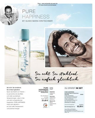 PURE
HAPPINESS
BY GUIDO MARIA KRETSCHMER
MADE IN GERMANY
PURE
HAPPINESS
by Guido Maria
Kretschmer
Eau de Parfum
for men
50 ml I 30570
51,49 €
holzig
frisch
Kopfnote
Grapefruit,
Pfeffer
Herznote
Zedernholz,
Geranium
Basisnote
Moos,
balsamische
Noten
DU SPARST IM SET
PURE HAPPINESS
by Guido Maria Kretschmer
Duft-Set	30565
PURE HAPPINESS
by Guido Maria Kretschmer
Eau de Parfum for women	
PURE HAPPINESS
by Guido Maria Kretschmer
Eau de Parfum for men
(Kombination frei wählbar)	
Summe Einzelpreise	 102,98 €
Set-Vorteilspreis nur	 92,99 €
Das PURE HAPPINESS
by Guido Maria Kretschmer
Eau de Parfum for women findest du auf
Seite 150
Sei echt. Sei strahlend.
Sei einfach glücklich.
Sei echt. Sei strahlend.
Sei einfach glücklich.
Spüre das Gefühl von Freiheit –
so grenzenlos wie das Meer
und voller wunderbarer
Versprechungen. Lebe im Hier
und Jetzt und genieße den
Augenblick. PURE HAPPINESS
macht dich glücklich –
ein Duft voller Temperament
und positiver Energie!
Shop : www.eimkaufen-ab-werk.de
LR www.lrworld.com/schweizer
 