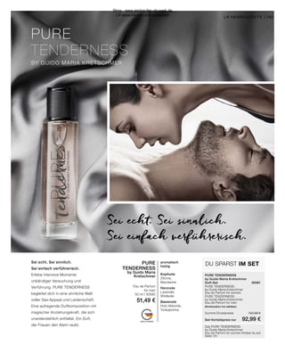 PURE
TENDERNESS
BY GUIDO MARIA KRETSCHMER
MADE IN GERMANY
PURE TENDERNESS
by Guido Maria Kretschmer
Duft-Set	30581
PURE TENDERNESS
by Guido Maria Kretschmer
Eau de Parfum for women	
PURE TENDERNESS
by Guido Maria Kretschmer
Eau de Parfum for men
(Kombination frei wählbar)	
Summe Einzelpreise	 102,98 €
Set-Vorteilspreis nur	 92,99 €
DU SPARST IM SET
165
165
LR HERRENDÜFTE |
Sei echt. Sei sinnlich.
Sei einfach verführerisch.
Sei echt. Sei sinnlich.
Sei einfach verführerisch.
Erlebe intensive Momente
unbändiger Versuchung und
Verführung. PURE TENDERNESS
begleitet dich in eine sinnliche Welt
voller Sex-Appeal und Leidenschaft.
Eine aufregende Duftkomposition mit
magischer Anziehungskraft, die sich
unwiderstehlich entfaltet. Ein Duft,
der Frauen den Atem raubt. Das PURE TENDERNESS
by Guido Maria Kretschmer
Eau de Parfum for women findest du auf
Seite 151
PURE
TENDERNESS
by Guido Maria
Kretschmer
Eau de Parfum
for men
50 ml I 30590
51,49 €
aromatisch
holzig
Kopfnote
Zitrone,
Mandarine
Herznote
Lavendel,
Wildleder
Basisnote
Holz-Akkorde,
Tonkabohne
Shop : www.eimkaufen-ab-werk.de
LR www.lrworld.com/schweizer
 