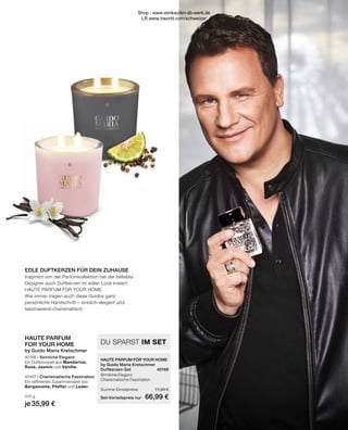 EDLE DUFTKERZEN FÜR DEIN ZUHAUSE
Inspiriert von der Parfümkollektion hat der beliebte
Designer auch Duftkerzen im edlen Look kreiert:
HAUTE PARFUM FOR YOUR HOME.
Wie immer tragen auch diese Guidos ganz
persönliche Handschrift – sinnlich-elegant und
faszinierend-charismatisch.
HAUTE PARFUM
FOR YOUR HOME
by Guido Maria Kretschmer
40166 | Sinnliche Eleganz
Ein Duftbouquet aus Mandarine,
Rose, Jasmin und Vanille.
40167 | Charismatische Faszination
Ein raffiniertes Zusammenspiel aus
Bergamotte, Pfeffer und Leder.
310 g
je 35,99 €
HAUTE PARFUM FOR YOUR HOME	
by Guido Maria Kretschmer
Duftkerzen-Set	 40169
Sinnliche Eleganz	
Charismatische Faszination	
Summe Einzelpreise	 71,98 €
Set-Vorteilspreis nur	 66,99 €
DU SPARST IM SET
Shop : www.eimkaufen-ab-werk.de
LR www.lrworld.com/schweizer
 
