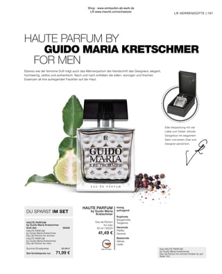 MADE IN GERMANY
DU SPARST IM SET
HAUTE PARFUM
by Guido Maria Kretschmer
Duft-Set	30230
HAUTE PARFUM
by Guido Maria Kretschmer
Eau de Parfum for women	
HAUTE PARFUM
by Guido Maria Kretschmer
Eau de Parfum for men	
Summe Einzelpreise	 82,98 €
Set-Vorteilspreis nur	 71,99 €
Das HAUTE PARFUM
by Guido Maria Kretschmer
Eau de Parfum for women findest du auf
Seite 153
HAUTE PARFUM
by Guido Maria
Kretschmer
Eau de Parfum
for men
50 ml I 30220
41,49 €
holzig
aufregend
Kopfnote
Bergamotte,
Tangerine
Herznote
Pfeffer,
Geranie
Basisnote
Vetiver,
Leder
HAUTE PARFUM BY
	 GUIDO MARIA KRETSCHMER
FOR MEN
167
LR HERRENDÜFTE |
Ebenso wie der feminine Duft trägt auch das Männerparfum die Handschrift des Designers: elegant,
hochwertig, zeitlos und authentisch. Nach und nach entfalten die edlen, würzigen und frischen
Essenzen all ihre aufregenden Facetten auf der Haut.
Edle Verpackung mit viel
Liebe zum Detail: stilvolle
Designbox mit elegantem
Satin und einem Zitat vom
Designer persönlich.
Shop : www.eimkaufen-ab-werk.de
LR www.lrworld.com/schweizer
 
