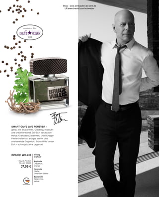 2011
MADE IN GERMANY
nominiert für:
BRUCE WILLIS
Eau de Parfum
50 ml I 30505
37,99 €
würzig
kraftvoll
Kopfnote
Grapefruit,
Orange
Herznote
Pfeffer,
Geranium-Blätter
Basisnote
Zedernholz,
Vetiver
SMART GUYS LIVE FOREVER –
genau wie Bruce Willis. Gradlinig, maskulin
und unkonventionell. Der Duft des Action-
Heros: Kraftvolles Zedernholz und würziger
Pfeffer treffen auf erdiges Vetiver und
vitalisierende Grapefruit. Bruce Willis’ erster
Duft – schon jetzt eine Legende!
Shop : www.eimkaufen-ab-werk.de
LR www.lrworld.com/schweizer
 