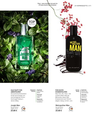 MADE IN GERMANY MADE IN GERMANY
171
klassisch
intensiv
Kopfnote
Grüne Minze,
Beifuß
Herznote
Lavendel,
Nelke
Basisnote
Tonkabohne,
Sandelholz
würzig
lässig
Kopfnote
Bergamotte,
Sezuanpfeffer
Herznote
Kardamom,
Geranium
Basisnote
Schokolade,
Vetiver
LR HERRENDÜFTE |
Metropolitan Man
Jungle Man
FÜR ECHTE
KOSMOPOLITEN
New York, Rio, Tokio – der
moderne Mann liebt die
Metropolen dieser Welt.
Entsprechend sein Parfum:
elegant, lässig, sinnlich, cool.
KULT-DUFT FÜR
ABENTEURER
Die exotische Komposition
bringt neue Energie und
eine aufregende Portion
Dschungel-Feeling in
deinen Alltag.
Eau de Parfum
30196 | 50 ml
27,49 €
Eau de Parfum
30630 | 50 ml
27,49 €
TOP
SELLER
Shop : www.eimkaufen-ab-werk.de
LR www.lrworld.com/schweizer
 