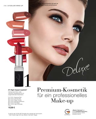 1
5
6
4
3
2
1
„Made in Germany“ ist
unser Qualitätsversprechen,
auf das du dich zu 100 %
verlassen kannst.
Premium-Kosmetik
für ein professionelles
Make-up
Cremig-zarte Textur voller
intensiver Farbpigmente für ein
langanhaltendes Farberlebnis
1 | 11130-1 Signature Red
2 | 11130-2 Camney Red
3 | 11130-3 Peppy Tomato
4 | 11130-4 Sensual Rosewood
5 | 11130-5 Soft Beige
6 | 11130-6 Light Chocolate
3,5 g
19,99 €
Es gilt für alle LR DELUXE Produkte: Nur solange der Vorrat reicht.
* Das Produkt trägt nicht das „Made in Germany“-Siegel.
01 High Impact Lipstick*
174 | LR DELUXE MAKE-UP
Shop : www.eimkaufen-ab-werk.de
LR www.lrworld.com/schweizer
 