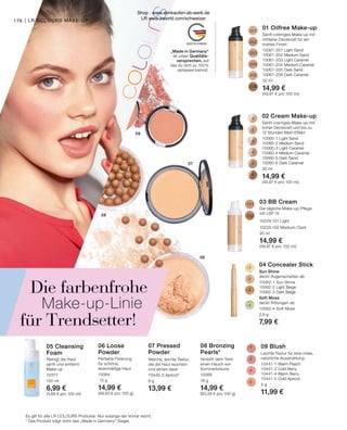 -207
-202
-203
-204
-205
-206
-1
-2
-3
-4
-5
-6
-101
-102
-1
-2
-3
-4
06
07
08
09
-1
-2
-4
-5
176
06 Loose
Powder
Perfekte Fixierung
für schöne,
ebenmäßige Haut
10064
15 g
14,99 €
(99,93 € pro 100 g)
08 Bronzing
Pearls*
Verleiht dem Teint
einen Hauch von
Sommerbräune
10068
18 g
14,99 €
(83,28 € pro 100 g)
07 Pressed
Powder
Weiche, leichte Textur,
die die Haut leuchten
und atmen lässt
10440-3 Apricot*
9 g
13,99 €
05 Cleansing
Foam
Reinigt die Haut
sanft und entfernt
Make-up
10377
150 ml
6,99 €
(4,66 € pro 100 ml)
„Made in Germany“
ist unser Qualitäts-
versprechen, auf
das du dich zu 100 %
verlassen kannst.
01 Oilfree Make-up

Sanft-cremiges Make-up mit
mittlerer Deckkraft für ein
mattes Finish
10061-207 Light Sand
10061-202 Medium Sand
10061-203 Light Caramel
10061-204 Medium Caramel
10061-205 Dark Sand
10061-206 Dark Caramel
30 ml
14,99 €
(49,97 € pro 100 ml)
03 BB Cream
Die tägliche Make-up-Pflege
mit LSF 15
10229-101 Light
10229-102 Medium / Dark
30 ml
14,99 €
(49,97 € pro 100 ml)
04 Concealer Stick
Sun Shine
deckt Augenschatten ab
10062-1 Sun Shine
10062-2 Light Beige
10062-3 Dark Beige
Soft Moss
deckt Rötungen ab
10062-4 Soft Moss
2,5 g
7,99 €
02 Cream Make-up
Sanft-cremiges Make-up mit
hoher Deckkraft und bis zu
12 Stunden Matt-Effekt
10060-1 Light Sand
10060-2 Medium Sand
10060-3 Light Caramel
10060-4 Medium Caramel
10060-5 Dark Sand
10060-6 Dark Caramel
30 ml
14,99 €
(49,97 € pro 100 ml)
09 Blush
Leichte Textur für eine vitale,
natürliche Ausstrahlung
10441-1 Warm Peach
10441-2 Cold Berry
10441-4 Warm Berry
10441-5 Cold Apricot
4 g
11,99 €
Es gilt für alle LR COLOURS Produkte: Nur solange der Vorrat reicht.
* Das Produkt trägt nicht das „Made in Germany“-Siegel.
| LR COLOURS MAKE-UP
Die farbenfrohe
Make-up-Linie
für Trendsetter!
Shop : www.eimkaufen-ab-werk.de
LR www.lrworld.com/schweizer
 
