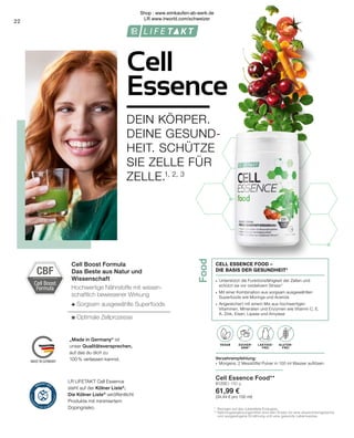 Food
Cell Boost
Formula
CBF
LAKTOSE-
FREI
OHNE ZUCKER-
ZUSATZ
VEGAN GLUTEN-
FREI
ZUCKER-
ARM*
LAKTOSE-
FREI
„Made in Germany“ ist
unser Qualitätsversprechen,
auf das du dich zu
100% verlassen kannst.
Cell Boost Formula
Das Beste aus Natur und
Wissenschaft
Hochwertige Nährstoffe mit wissen-
schaftlich bewiesener Wirkung
+ Sorgsam ausgewählte Superfoods
= Optimale Zellprozesse
* 		Bezogen auf das zubereitete Erzeugnis.
**	Nahrungsergänzungsmittel sind kein Ersatz für eine abwechslungsreiche 	
		und ausgewogene Ernährung und eine gesunde Lebensweise.
22
Cell Essence Food**
81200 | 180 g
61,99 €
(34,44 € pro 100 ml)
Verzehrempfehlung:
∙	 Morgens: 2 Messlöffel Pulver in 100 ml Wasser auflösen
∙	 Unterstützt die Funktionsfähigkeit der Zellen und 		
	 schützt sie vor oxidativem Stress 4
∙	 Mit einer Kombination aus sorgsam ausgewählten 		
	 Superfoods wie Moringa und Acerola
∙	 Angereichert mit einem Mix aus hochwertigen
	 Vitaminen, Mineralien und Enzymen wie Vitamin C, E, 		
	 A, Zink, Eisen, Lipase und Amylase
CELL ESSENCE FOOD –
DIE BASIS DER GESUNDHEIT4
DEIN KÖRPER.
DEINE GESUND-
HEIT. SCHÜTZE
SIE ZELLE FÜR
ZELLE.1, 2, 3
Cell
Essence
LR LIFETAKT Cell Essence
steht auf der Kölner Liste®
.
Die Kölner Liste®
veröffentlicht
Produkte mit minimiertem
Dopingrisiko.
Shop : www.eimkaufen-ab-werk.de
LR www.lrworld.com/schweizer
 
