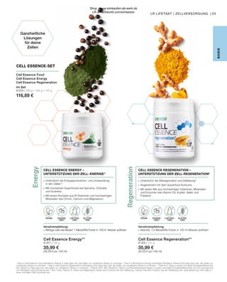 Regeneration
Energy
LAKTOSE-
FREI
LAKTOSE-
FREI
OHNE ZUCKER-
ZUSATZ
OHNE ZUCKER-
ZUSATZ B
ASIS
VEGAN
VEGAN GLUTEN-
FREI
GLUTEN-
FREI
ZUCKER-
FREI*
ZUCKER-
FREI*
LAKTOSE-
FREI
LAKTOSE-
FREI
Ganzheitliche
Lösungen
für deine
Zellen
1
Das in Cell Essence Food enthaltene Vitamin E trägt dazu bei, die Zellen vor oxidativem Stress zu schützen. 2
Das in Cell Essence Energy enthaltene Riboflavin (Vitamin B2) trägt dazu bei, die Zellen vor
oxidativem Stress zu schützen. 3
Das in Cell Essence Regeneration enthaltene Zink trägt dazu bei, die Zellen vor oxidativem Stress zu schützen. 4
Vitamin C trägt zu einem normalen Energiestoffwechsel
bei. Vitamin E trägt dazu bei, die Zellen vor oxidativem Stress zu schützen. 5
Vitamin B12, B6, Riboflavin, Niacin und Pantothensäure tragen zu einem normalen Energiestoffwechsel und zur Verringerung
von Müdigkeit und Ermüdung bei. 6
Zink, Folat, Vitamin D, Eisen und Magnesium haben eine Funktion bei der Zellteilung. Calcium hat eine Funktion bei der Zellteilung und -spezialisierung. Zink trägt zu
einer normalen DNA-Synthese bei.
CELL ESSENCE-SET
Cell Essence Food
Cell Essence Energy
Cell Essence Regeneration
Im Set
81203 | 180 g + 102 g + 141 g
116,89 €
23
Cell Essence Energy**
81201 | 102 g
35,99 €
(35,29 € pro 100 ml)
Verzehrempfehlung:
∙	 Mittags oder bei Bedarf: 1 Messlöffel Pulver in 100 ml  Wasser auflösen
∙	 Unterstützt die Energieproduktion- und Umwandlung
	 in den Zellen 5
∙	 Mit innovativen Superfoods wie Spirulina, Chlorella
	 und Guarana
∙	 Mit einem Komplex aus B-Vitaminen und hochwertigen 	
	 Mineralien wie Chrom, Calcium und Magnesium
CELL ESSENCE ENERGY –
UNTERSTÜTZUNG DER ZELL - ENERGIE 5
Cell Essence Regeneration**
81202 | 141 g
35,99 €
(25,53 € pro 100 ml)
Verzehrempfehlung:
∙	 Abends: 1,5 Messlöffel Pulver in 100 ml Wasser auflösen
∙	 Unterstützt die Zellregenration und Zellteilung 6
∙	 Angereichert mit dem Superfood Kurkuma
∙	 Mit einem Mix aus hochwertigen Vitaminen, Mineralien 		
	 und Enzymen wie Vitamin D3, Kupfer, Selen und
	Folsäure
CELL ESSENCE REGENERATION –
UNTERSTÜTZUNG DER ZELL-REGENERATION6
LR LIFETAKT | ZELLVERSORGUNG |
Shop : www.eimkaufen-ab-werk.de
LR www.lrworld.com/schweizer
 