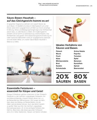 25
WISSENSWERTES |
Essentielle Fettsäuren –
essentiell für Körper und Geist!
Omega-3-Fettsäuren gehören zusammen mit den Omega-6-
Fettsäuren zu den mehrfach ungesättigten Fettsäuren und
sind lebensnotwendig. Unserem Körper dienen sie u. a.
als Bestandteil der Zellmembranen. Dort sorgen sie dafür,
dass diese durchlässig und flexibel bleiben und die
Zellen optimal arbeiten können. Auch das Gehirn besteht
zu großen Teilen aus Fett. Die mehrfach ungesättigte
Docosahexaensäure z. B. ist die wichtigste Fettsäure des
Gehirns. Besonders viele dieser gesunden Fettsäuren
sind z. B. in fetten Seefischen, Nüssen und Samen enthalten.
20 %
SÄUREN
80%
BASEN
Fleisch		
Wurst	
Fisch		
Käse		
Milchprodukte	
Brot		
Nudeln
Schokolade	
	
	Grüne Salate		
	Paprika		
	Tomaten		
Äpfel
Bananen
Kartoffeln		
	Spinat
	Beerenobst
Ideales Verhältnis von
Säuren und Basen:
Säure-Basen-Haushalt –
auf das Gleichgewicht kommt es an!
Im gesamten Organismus befinden sich sowohl Säuren als
auch Basen. Im Idealfall sind diese im Gleichgewicht und unser
Körper weist einen ausgeglichenen pH-Wert auf. Durch einseitige
Ernährung, Stress und Bewegungsmangel neigt unser Stoffwechsel
jedoch dazu, zu viele Säuren zu bilden. Ein Ungleichgewicht
entsteht und es kommt zur Übersäuerung unseres Körpers. Das
Wohlbefinden wird gestört. Eine abwechslungsreiche Ernährung mit
vielen basischen Nährstoffen sowie ein ausgeglichener Lebensstil
sind die besten Mittel, um unseren Säure-Basen-Haushalt in
Balance zu halten.
Shop : www.eimkaufen-ab-werk.de
LR www.lrworld.com/schweizer
 