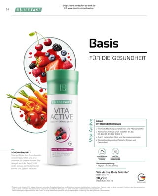 Vita
Active
¹	Thiamin und Vitamin B12 tragen zu einem normalen Energiestoffwechsel und zu einer normalen psychischen Funktion bei. Thiamin trägt zu einer normalen Funktion des Nervensystems 	
	 und zu einer normalen Herzfunktion bei. Vitamin D und Vitamin B6 tragen zu einer normalen Funktion des Immunsystems bei.
*	Nahrungsergänzungsmittel sind kein Ersatz für eine abwechslungsreiche und ausgewogene Ernährung und eine gesunde Lebensweise.
∙	 Wertvolle Mischung von Vitaminen und Pflanzenstoffen
∙	 10 Vitamine mit nur einem Teelöffel: B1, B2,
	 B3, B5, B6, B7, B9, B12, D, E
∙	 Aus 21 natürlichen Obst- und Gemüsekonzentraten
∙	 Weitreichende positive Effekte für Körper und
	Gesundheit¹
DEINE
VITAMINVERSORGUNG
Vita Active Rote Früchte*
80301 | 150 ml
20,79 €
(13,86 € pro 100 ml)
FREI VON
KÜNSTLICHEN
FARBSTOFFEN
OHNE KONSER-
VIERUNGS-
STOFFE
Verzehrempfehlung:
∙	 Täglich 1 x 5 ml (ein TL)
SCHON GEWUSST?
Vitamine bilden den Grundbaustein
unserer Gesundheit und sind
essentiell für unseren Körper. Dies
spiegelt auch der Begriff „Vita“
wider, der aus dem Lateinischen
kommt und „Leben“ bedeutet.
26
FÜR DIE GESUNDHEIT
Basis
Shop : www.eimkaufen-ab-werk.de
LR www.lrworld.com/schweizer
 