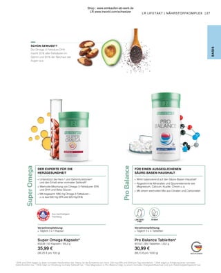 LAKTOSE-
FREI
Pro
Balance
Super
Omega
FÜR EINEN AUSGEGLICHENEN
SÄURE-BASEN-HAUSHALT
2
EPA und DHA tragen zu einer normalen Herzfunktion bei. Hierzu ist die Einnahme von mind. 250 mg EPA und DHA pro Tag erforderlich. 3
DHA trägt zur Erhaltung einer normalen
Gehirnfunktion bei. 4
DHA trägt zur Erhaltung normaler Sehkraft bei. 5
Das Magnesium in Pro Balance trägt zu einem normalen Energiestoffwechsel und zum Elektrolytgleichgewicht bei.
SCHON GEWUSST?
Die Omega-3-Fettsäure DHA
macht 30 % aller Fettsäuren im
Gehirn und 60 % der Netzhaut der
Augen aus.
B
ASIS
Super Omega Kapseln*
80338 | 60 Kapseln / 99,3 g
35,99 €
(36,25 € pro 100 g)
Verzehrempfehlung:
∙	 Täglich 3 x 1 Kapsel
∙	 Unterstützt die Herz-2
und Gehirnfunktionen3
	 und den Erhalt einer normalen Sehkraft4
∙	 Wertvolle Mischung von Omega-3-Fettsäuren EPA
	 und DHA und Beta-Glucan
∙	 Mit insgesamt 1260 mg Omega-3-Fettsäuren –
	 u. a. aus 630 mg  EPA und 420 mg DHA
DER EXPERTE FÜR DIE
HERZGESUNDHEIT
∙	 Wirkt balancierend auf den Säure-Basen-Haushalt5
∙	 Abgestimmte Mineralien und Spurenelemente wie 		
	 Magnesium, Calcium, Kupfer, Chrom u. a.
∙	 Mit einem wertvollen Mix aus Citraten und Carbonaten
Aus nachhaltigem
Fischfang
Pro Balance Tabletten*
80102 | 360 Tabletten / 252 g
30,99 €
(86,10 € pro 1000 g)
VEGAN
LAKTOSE-
FREI
Verzehrempfehlung:
∙	 Täglich 3 x 4 Tabletten
27
LR LIFETAKT | NÄHRSTOFFKOMPLEX |
Shop : www.eimkaufen-ab-werk.de
LR www.lrworld.com/schweizer
 