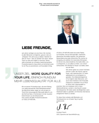 „
Ihr
Andreas Friesch
CEO | Sprecher der Geschäftsführung
LIEBE FREUNDE,
UNSER ZIEL: MORE QUALITY FOR
YOUR LIFE. EINFACH RUNDUM
MEHR LEBENSQUALITÄT FÜR ALLE.
seit Jahren verfolgen wir eine Vision: Wir möchten
es allen Menschen ermöglichen, gesund, vital und
erfolgreich 100 Jahre jung zu bleiben. Natürlich ist
dies ein Traum – aber wir arbeiten hart daran, diesem
Traum so nahe wie möglich zu kommen. Genau
dafür entwickeln wir innovative, bedürfnisorientierte
Produktkonzepte für Gesundheit und Schönheit sowie
für ein Plus an persönlichem und finanziellem Erfolg.
Mit innovativen Produktlösungen, die einen Beitrag
zum stetig wachsenden Gesundheitsbewusstsein
der Menschen leisten, liegen wir voll und ganz im
Trend! Eine herausragende Rolle spielt dabei für uns
die Kraft der Natur in Kombination mit den neuesten
Erkenntnissen aus der Wissenschaft.
Eine unserer aktuellen Produktinnovationen:
LR SOUL OF NATURE.
| 3
LR SOUL OF NATURE bietet eine breite Palette,
an Produkten, die auf wirkungsvollen, natürlichen,
ätherischen Aromaölen basieren. Die zahlreichen
Bestandteile eines jeden ätherischen Öls machen es
einzigartig und verleihen ihm besondere Wirkweisen.
So können die unterschiedlichen Aromaöle helfen, uns
zu entspannen, zu uns selbst zu finden, uns rundum
wohlzufühlen. Eine Wohltat für Körper und Seele, direkt
aus der Natur.
Seit Jahren geben wir unseren Vertriebs-
partnern zudem die Chance, egal ob
haupt- oder nebenberuflich, ihr Leben
selbstbestimmt und erfolgreich zu
gestalten. Eine Selbstständigkeit bei
LR ermöglicht vielen Menschen, sich
durch einen Verdienst mehr finanzielle
Freiräume zu erarbeiten und so Stück
für Stück mehr Lebensqualität zu
erreichen. Denn wir investieren nicht in teure
Werbemaßnahmen, sondern in die Zukunft unserer
Vertriebspartner. Wir bieten jedem die Möglichkeit, seine
Arbeitszeit selbst zu gestalten und Teil eines international
erfolgreichen Teams zu werden.
Für diese Vision arbeiten alle Mitarbeiter und
Vertriebspartner von LR jeden Tag mit großer
Leidenschaft.
Shop : www.eimkaufen-ab-werk.de
LR www.lrworld.com/schweizer
 