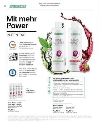 WWW.SGS-QUALITAETSSIEGEL.DE
Mind
Master
1.	Langfristige Energie¹ bei regelmäßigem Verzehr:
	 mehr geistige & körperliche Leistungsfähigkeit1, 3
durch 	
	 B-Vitamine und Eisen4
2.	Schützt vor oxidativem Stress²
3.	Deckt u. a. 100 % des täglichen Bedarfs an Vitamin E 		
	 ab, Aloe Vera-Blattfilet für das allgemeine Wohlbefinden
Besondere Inhaltsstoffe:
Traubensaft aus Traubensaftkonzentrat, Grüntee-Extrakt,
L-Carnitin, Coenzym Q10, Aloe Vera
GELASSEN, FOKUSSIERT UND
LEISTUNGSSTARK MIT MIND MASTER
„Made in Germany“ ist
unser Qualitätsversprechen,
auf das du dich zu
100% verlassen kannst.
Mind Master von LR LIFETAKT
steht auf der Kölner Liste®
.
Die Kölner Liste®
veröffent-
licht Produkte mit minimiertem
Dopingrisiko.
Qualität steht bei uns an
erster Stelle. Vom Anbau
bis zum Endprodukt – bei
LR unterliegt alles strengen
Kontrollen. Bestätigt wird
dies durch das SGS
INSTITUT FRESENIUS.
30
Mind Master 5er-Set
(freie Wahl: Formula
Green / Formula Red)
80935 | 5 x 500 ml
81,99 €
(31,60 € pro 1000 ml)
IN DEN TAG
Mit mehr
Power
Formula Red*
80950 | 500 ml
17,49 €
(34,98 € pro 1000 ml)
Mind Master
Formula Green*
80900 | 500 ml
17,49 €
(34,98 € pro 1000 ml)
Verzehrempfehlung:
∙	 Täglich 1 x 80 ml
1 	
Vitamin B12 trägt zu einem normalen Energiestoffwechsel und zu einer normalen Funktion des Nervensystems bei. Vitamin B12 trägt zur Verringerung von Müdigkeit und Ermüdung bei.
2 	
Vitamin E trägt dazu bei, die Zellen vor oxidativem Stress zu schützen. 3
Thiamin und Vitamin B12 tragen zur normalen psychischen Funktion bei. 4
Eisen trägt zu einem normalen Energie-
	 stoffwechsel und zur Verringerung von Müdigkeit und Ermüdung bei.
*	 Nahrungsergänzungsmittel sind kein Ersatz für eine abwechslungsreiche und ausgewogene Ernährung und eine gesunde Lebensweise.
**	
In Deutschland zum Patent angemeldet. Patent-Nr.: DE 10 2013 205 049 A1.
ZUM PATENT
ANGEMELDET**
Shop : www.eimkaufen-ab-werk.de
LR www.lrworld.com/schweizer
 