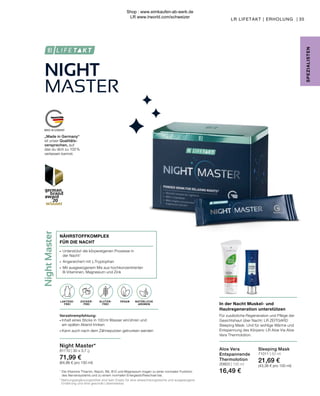 NIGHT
MASTER
OHNE ZUCKER-
ZUSATZ
Night
Master
LAKTOSE-
FREI
„Made in Germany“
ist unser Qualitäts-
versprechen, auf
das du dich zu 100 %
verlassen kannst.
In der Nacht Muskel- und
Hautregeneration unterstützen
Für zusätzliche Regeneration und Pflege der
Gesichtshaut über Nacht: LR ZEITGARD
Sleeping Mask. Und für wohlige Wärme und
Entspannung des Körpers: LR Aloe Via Aloe
Vera Thermolotion.
35
NATÜRLICHE
AROMEN
SPE
Z
IALISTE
N
GLUTEN-
FREI
VEGAN
Night Master*
81110 | 30 x 3,7 g
71,99 €
(64,86 € pro 100 ml)
LAKTOSE-
FREI
Verzehrempfehlung:
∙	Inhalt eines Sticks in 100 ml Wasser einrühren und
	 am späten Abend trinken
∙	Kann auch nach dem Zähneputzen getrunken werden
∙	 Unterstützt die körpereigenen Prozesse in
	 der Nacht1
∙	 Angereichert mit L-Tryptophan
∙	 Mit ausgewogenem Mix aus hochkonzentrierten 	
	 B-Vitaminen, Magnesium und Zink
NÄHRSTOFFKOMPLEX
FÜR DIE NACHT
ZUCKER-
FREI
Sleeping Mask
71011 | 50 ml
21,69 €
(43,38 € pro 100 ml)
Aloe Vera
Entspannende
Thermolotion
20603 | 100 ml
16,49 €
LR LIFETAKT | ERHOLUNG |
1
Die Vitamine Thiamin, Niacin, B6, B12 und Magnesium tragen zu einer normalen Funktion 		
	 des Nervensystems und zu einem normalen Energiestoffwechsel bei.
* Nahrungsergänzungsmittel sind kein Ersatz für eine abwechslungsreiche und ausgewogene 	
Ernährung und eine gesunde Lebensweise.
Shop : www.eimkaufen-ab-werk.de
LR www.lrworld.com/schweizer
 