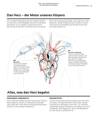 Das Herz
Das Herz als zentrales
und lebenswichtiges
Organ ist der Motor dieses
Systems. Ein starkes und
kräftiges Herz ist die Basis
für die Leistungsfähigkeit
unseres Körpers.
Arterien und Venen
Arterien und Venen bilden
zusammen das Transport- und
Versorgungsnetz des Körpers.
Über das rund 100.000
Kilometer lange Gefäßsystem
werden alle Zellen des Körpers
mit lebenswichtigen Nährstoffen
und mit Sauerstoff versorgt.
Das Herz – der Motor unseres Körpers
37
WISSENSWERTES |
Die wichtigsten Bestandteile des Herz-Kreislauf-Systems
sind das Herz und die Blutgefäße. Das Herz ist der Motor
des Körpers. Es ist ungefähr so groß wie eine Faust.
Das Herz pumpt das Blut unermüdlich durch den ganzen
Körper. Bei Anstrengung benötigt unser Organismus mehr
Sauerstoff, deshalb schlägt das Herz schneller. Im Durch-
schnitt dauert es eine Minute, bis das Blut einmal durch
den Körper gelaufen ist.
Alles, was das Herz begehrt
GESUNDER LEBENSSTIL
Unser Lebensstil verlangt unserem Herzen jeden Tag aufs
Neue einiges ab. Stress z. B. überfordert das System
nach einiger Zeit. Unter Stress schüttet der Körper Boten-
stoffe aus, was auf Dauer belastend ist.
NÄHRSTOFFE
Für eine normale Herzfunktion benötigt unser Herz-Kreis-
lauf-System wichtige Nährstoffe. Diese sollten deshalb
ausreichend im Speiseplan vorkommen, z. B. mehrfach
ungesättigte Omega-3-Fettsäuren aus Seefisch wie Lachs
und Makrele. Oder Magnesium, das für die Muskelfunk-
tion des Herzens unentbehrlich ist.
Shop : www.eimkaufen-ab-werk.de
LR www.lrworld.com/schweizer
 