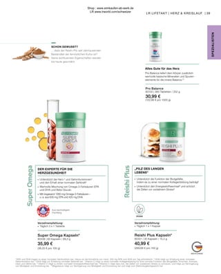 Super
Omega
Reishi
Plus
VEGAN
Super Omega Kapseln*
80338 | 60 Kapseln / 99,3 g
35,99 €
(36,25 € pro 100 g)
39
LR LIFETAKT | HERZ & KREISLAUF |
SPE
Z
IALISTE
N
SCHON GEWUSST?
... dass der Reishi-Pilz seit Jahrtausenden
Bestandteil der fernöstlichen Kultur ist?
Seine wohltuenden Eigenschaften werden
bis heute geschätzt.
Pro Balance
80102 | 360 Tabletten / 252 g
30,99 €
(122,98 € pro 1000 g)
Alles Gute für das Herz
Pro Balance liefert dem Körper zusätzlich
wertvolle basische Mineralien und Spuren-
elemente für die innere Balance.10
Reishi Plus Kapseln*
80331 | 30 Kapseln / 15,2 g
40,99 €
(269,68 € pro 100 g)
Verzehrempfehlung:
∙	 Täglich 1 x 1 Kapsel
∙	 Unterstützt die Funktion der Blutgefäße,
	 indem es zu einer normalen Kollagenbildung beiträgt7
∙	 Unterstützt den Energiestoffwechsel8
und schützt
	 die Zellen vor oxidativem Stress9
„PILZ DES LANGEN
LEBENS“
Verzehrempfehlung:
∙	 Täglich 3 x 1 Tablette
Aus nachhaltigem
Fischfang
4
 EPA und DHA tragen zu einer normalen Herzfunktion bei. Hierzu ist die Einnahme von mind. 250 mg EPA und DHA pro Tag erforderlich. 5
DHA trägt zur Erhaltung einer normalen
Gehirnfunktion bei. 6
DHA trägt zur Erhaltung normaler Sehkraft bei. 7
 Vitamin C trägt zu einer normalen Kollagenbildung für eine normale Funktion der Blutgefäße, Knochen, Knorpel,
Haut und Zähne bei. 8 
Vitamin C trägt zu einem normalen Energiestoffwechsel bei. 9
 Vitamin C trägt dazu bei, die Zellen vor oxidativem Stress zu schützen, und trägt zur Verringerung
von Müdigkeit und Ermüdung bei. 10
 Magnesium trägt zur Verringerung von Müdigkeit und Ermüdung bei und trägt zum Elektrolytgleichgewicht bei.
∙	 Unterstützt die Herz-2
und Gehirnfunktionen3
	 und den Erhalt einer normalen Sehkraft4
∙	 Wertvolle Mischung von Omega-3-Fettsäuren EPA
	 und DHA und Beta-Glucan
∙	 Mit insgesamt 1260 mg Omega-3-Fettsäuren –
	 u. a. aus 630 mg  EPA und 420 mg DHA
DER EXPERTE FÜR DIE
HERZGESUNDHEIT
Shop : www.eimkaufen-ab-werk.de
LR www.lrworld.com/schweizer
 