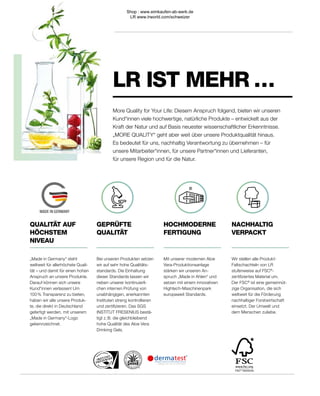 MADE IN GERMANY
FSC®
N003255
GEPRÜFTE
QUALITÄT
Bei unseren Produkten setzen
wir auf sehr hohe Qualitäts-
standards. Die Einhaltung
dieser Standards lassen wir
neben unserer kontinuierli-
chen internen Prüfung von
unabhängigen, anerkannten
Instituten streng kontrollieren
und zertifizieren. Das SGS
INSTITUT FRESENIUS bestä-
tigt z. B. die gleichbleibend
hohe Qualität des Aloe Vera
Drinking Gels.
„Made in Germany“ steht
weltweit für allerhöchste Quali-
tät – und damit für einen hohen
Anspruch an unsere Produkte.
Darauf können sich unsere
Kund*innen verlassen! Um
100 % Transparenz zu bieten,
haben wir alle unsere Produk-
te, die direkt in Deutschland
gefertigt werden, mit unserem
„Made in Germany“-Logo
gekennzeichnet.
QUALITÄT AUF
HÖCHSTEM
NIVEAU
NACHHALTIG
VERPACKT
Wir stellen alle Produkt-
Faltschachteln von LR
stufenweise auf FSC®
-
zertifiziertes Material um.
Der FSC®
ist eine gemeinnüt-
zige Organisation, die sich
weltweit für die Förderung
nachhaltiger Forstwirtschaft
einsetzt. Der Umwelt und
dem Menschen zuliebe.
HOCHMODERNE
FERTIGUNG
Mit unserer modernen Aloe
Vera-Produktionsanlage
stärken wir unseren An-
spruch „Made in Ahlen“ und
setzen mit einem innovativen
Hightech-Maschinenpark
europaweit Standards.
LR IST MEHR …
More Quality for Your Life: Diesem Anspruch folgend, bieten wir unseren
Kund*innen viele hochwertige, natürliche Produkte – entwickelt aus der
Kraft der Natur und auf Basis neuester wissenschaftlicher Erkenntnisse.
„MORE QUALITY“ geht aber weit über unsere Produktqualität hinaus.
Es bedeutet für uns, nachhaltig Verantwortung zu übernehmen – für
unsere Mitarbeiter*innen, für unsere Partner*innen und Lieferanten,
für unsere Region und für die Natur.
Shop : www.eimkaufen-ab-werk.de
LR www.lrworld.com/schweizer
 