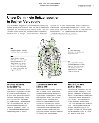 41
Etwa acht Meter lang ist der Darm eines Erwachsenen und
seine Aufgabe ist es vor allem, alles, was wir an Nährstoffen
benötigen, aus der Nahrung aufzunehmen. Dabei kann man
unseren Darm zu Recht als „Spitzensportler“ bezeichnen:
Im Laufe eines 75-jährigen Lebens reisen etwa 30 Tonnen
Speisen und 50.000 Liter Getränke, aber auch kiloweise
Schadstoffe, Erreger und Bakterien durch unseren Darm.
Dabei ist der Darm stets darauf bedacht, nur die nützlichen
Bestandteile für uns bereitzustellen und uns vor den
schädlichen Inhaltsstoffen zu schützen.
Unser Darm – ein Spitzensportler
in Sachen Verdauung
Der Zustand des Darms
bestimmt wesentlich unser
tägliches Befinden, unsere
aktuelle Gesundheit und
langfristig auch unsere
Lebenserwartung.
Jeder Mensch hat ca.
200–300 m² hochsensible
Darmoberfläche, die als
Grenzfläche vom Körper
zur Außenwelt dient. Das
ist der Grund, warum ca.
80 % der Immunzellen dort
angesiedelt sind.
Im Darm leben mehr
Bakterien, als der Mensch
Körperzellen hat.
Der Darm steuert, trainiert
und lenkt das Immunsystem.
ALLES GUTE FÜR
DEINEN DARM
Regelmäßige Bewegung regt die
Verdauung an! Wichtig ist, durch
gezielte Bewegung im Alltag die
Verdauung anzuregen und so dem
Darm Gutes zu tun. Ballaststoff-
reich essen! Dazu zählen etwa
Nüsse, Bohnen, ungeschältes
Obst und Gemüse sowie Vollkorn-
brot. Täglich mehr Ballaststoffe
kurbeln die Verdauung an und
spielen auch bei der Vorbeugung
von Krankheiten, wie z. B. Diabe-
tes, eine wichtige Rolle.
AUCH DEIN DARM HAT
EIN GEHIRN
Millionen von Nervenzellen sind um
den Dickdarm herum angeordnet,
steuern den komplizierten Verdau-
ungsprozess und sorgen für einen
reibungslosen Ablauf. Die Nerven
machen unsere Bauchgegend
empfindlich für Umwelteinflüsse.
Stress und Angst können ebenso
Verstopfung, Krämpfe und Durchfall
auslösen wie zu schweres Essen.
Auf der anderen Seite führen Ent-
spannung, Freude sowie leichte Kost
zu einem guten Bauchgefühl.
WICHTIG FÜR DAS
IMMUNSYSTEM
Der Darm ist nicht nur ein wich-
tiges Verdauungsorgan, sondern
auch für die Immunabwehr zu-
ständig. Eine gesunde Darmflora
ist dabei Voraussetzung, damit
Immunsystem und Verdauung
gut funktionieren. Dafür braucht
der Darm Ballaststoffe, die als
Treibstoff fungieren und das
Organ in Bewegung halten. Ein
ausgewogenes Bakterienmilieu
hält Eindringlinge in Schach.
WISSENSWERTES |
Shop : www.eimkaufen-ab-werk.de
LR www.lrworld.com/schweizer
 