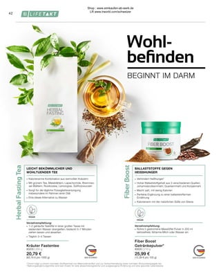 Herbal
Fasting
Tea
Fiber
Boost
VEGAN
VEGAN
∙	 Verhindert Heißhunger¹
∙	 Hoher Ballaststoffgehalt aus 3 verschiedenen Quellen: 		
	 Johannisbrotkernmehl, Guarkernmehl und Konjakmehl
∙	 Macht satt, mit wenig Kalorien
∙	 Perfekte Ergänzung zu einer ballaststoffarmen
Ernährung
∙	 Kalorienarm mit der natürlichen Süße von Stevia
BALLASTSTOFFE GEGEN
HEISSHUNGER
Fiber Boost
Getränkepulver*
80630 | 210 g
25,99 €
(12,38 € pro 100 g)
Verzehrempfehlung:
∙	 Rühre 2 gestrichene Messlöffel Pulver in 200 ml 		
	 laktosefreie, fettarme Milch oder Wasser ein
Verzehrempfehlung:
∙	 1–2 gehäufte Teelöffel in einer großen Tasse mit 		
	 siedendem Wasser übergießen, bedeckt 5–7 Minuten 		
	 ziehen lassen und abseihen
∙	 Täglich 3–4 Tassen
∙	 Kalorienarme Kombination aus wertvollen Kräutern
∙	 Mit grünem Tee, Mateblättern, Lapachorinde, Brennnes-
sel-Blättern, Rooibostee, Lemongras, Süßholzwurzeln
∙	 Sorgt für die tägliche Flüssigkeitsversorgung
	 insbesondere im Rahmen einer Diät
∙	 Eine ideale Alternative zu Wasser
LEICHT BEKÖMMLICHER UND
WOHLTUENDER TEE
Kräuter Fastentee
80205 | 250 g
20,79 €
(83,16 € pro 1000 g)
1 
Chrom trägt zu einem normalen Stoffwechsel von Makronährstoffen und zur Aufrechterhaltung eines normalen Blutzuckerspiegels bei.
* Nahrungsergänzungsmittel sind kein Ersatz für eine abwechslungsreiche und ausgewogene Ernährung und eine gesunde Lebensweise.
42
BEGINNT IM DARM
Wohl-
befinden
Shop : www.eimkaufen-ab-werk.de
LR www.lrworld.com/schweizer
 