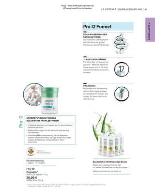 Pro
12
PRÄBIOTIKA
Präbiotika sind Ballaststoffe,
die als Nahrungsgrundlage
für die Bakterien dienen. Sie
sorgen für deren natürliche
Vermehrung.
12 BAKTERIENSTÄMME
Pro 12 enthält pro Kapsel ins-
gesamt 1 Milliarde Bakterien.
Diese lassen sich in 12 unter-
schiedliche Bakterienstämme
einteilen.
REICH AN WERTVOLLEN
DARMBAKTERIEN
Das natürliche Gleichgewicht
der Darmflora hat großen
Einfluss auf das Wohlbefinden.
Pro 12 Formel
Patentierte
Mikroverkapselung**
Verzehrempfehlung:
∙	 Täglich: 1 x 1 Kapsel
∙	 1 Milliarde Bakterien pro Kapsel aus 12 verschiedenen
	Bakterienstämmen
∙	 Ballaststoffe sorgen für die natürliche Vermehrung
	 von Bakterien
∙	 Patentierte Mikroverkapselung, die die Bakterien
	 deutlich effizienter schützt als viele andere Produkte, 		
	 sodass die Bakterien unbeschädigt im Darm
	ankommen
UNTERSTÜTZUNG FÜR DAS
ALLGEMEINE WOHLBEFINDEN
Pro 12
Kapseln*
80370 | 30 Kapseln / 15 g
36,99 €
(246,60 € pro 100 g)
2
Das in den LR Aloe Vera Drinking Gelen enthaltene Vitamin C trägt zu einem normalen Energiestoffwechsel bei.
** Erteiltes EU-Patent. Patent-Nr.: EP 2 228 067.
Zusätzlicher Stoffwechsel-Boost
Wähle dein Lieblings-Drinking Gel,
um deinen Stoffwechsel richtig anzuregen.²
Nähere Informationen auf Seite 14
43
SPE
Z
IALISTE
N
LR LIFETAKT | DARM & VERDAUUNG |
Shop : www.eimkaufen-ab-werk.de
LR www.lrworld.com/schweizer
 