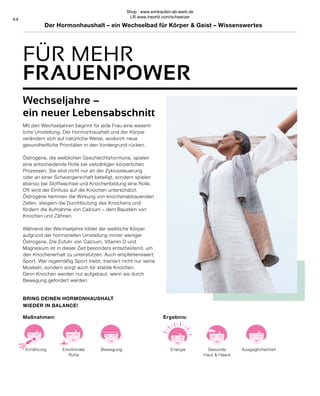 44
Bewegung
Emotionale
Ruhe
Ernährung
BRING DEINEN HORMONHAUSHALT
WIEDER IN BALANCE!
Maßnahmen:
Ausgeglichenheit
Gesunde
Haut & Haare
Energie
Ergebnis:
Wechseljahre –
ein neuer Lebensabschnitt
Mit den Wechseljahren beginnt für jede Frau eine wesent-
liche Umstellung. Der Hormonhaushalt und der Körper
verändern sich auf natürliche Weise, wodurch neue
gesundheitliche Prioritäten in den Vordergrund rücken.
Östrogene, die weiblichen Geschlechtshormone, spielen
eine entscheidende Rolle bei vielzähligen körperlichen
Prozessen. Sie sind nicht nur an der Zyklussteuerung
oder an einer Schwangerschaft beteiligt, sondern spielen
ebenso bei Stoffwechsel und Knochenbildung eine Rolle.
Oft wird der Einfluss auf die Knochen unterschätzt.
Östrogene hemmen die Wirkung von knochenabbauenden
Zellen, steigern die Durchblutung des Knochens und
fördern die Aufnahme von Calcium – dem Baustein von
Knochen und Zähnen.
Während der Wechseljahre bildet der weibliche Körper
aufgrund der hormonellen Umstellung immer weniger
Östrogene. Die Zufuhr von Calcium, Vitamin D und
Magnesium ist in dieser Zeit besonders entscheidend, um
den Knochenerhalt zu unterstützen. Auch empfehlenswert:
Sport. Wer regelmäßig Sport treibt, trainiert nicht nur seine
Muskeln, sondern sorgt auch für stabile Knochen.
Denn Knochen werden nur aufgebaut, wenn sie durch
Bewegung gefordert werden.
FÜR MEHR
FRAUENPOWER
Der Hormonhaushalt – ein Wechselbad für Körper & Geist – Wissenswertes
Shop : www.eimkaufen-ab-werk.de
LR www.lrworld.com/schweizer
 