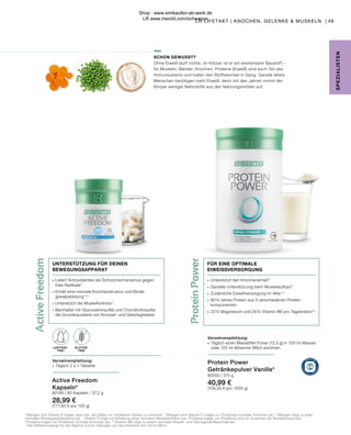 Active
Freedom
LAKTOSE-
FREI
Protein
Power
GLUTEN-
FREI
LAKTOSE-
FREI
∙	 Unterstützt den Knochenerhalt 9
∙	 Gezielte Unterstützung beim Muskelaufbau8
∙	 Zusätzliche Eiweißversorgung im Alter 10
∙	 80 % reines Protein aus 5 verschiedenen Protein-
	komponenten
∙	 23 % Magnesium und 29 % Vitamin B6 pro Tagesration**
Verzehrempfehlung:
∙	 Täglich einen Messlöffel Pulver (12,5 g) in 100 ml Wasser
	 oder 125 ml fettarmer Milch anrühren
FÜR EINE OPTIMALE
EIWEISSVERSORGUNG
Active Freedom
Kapseln*
80190 | 60 Kapseln / 37,2 g
28,99 €
(777,93 € pro 100 g)
Verzehrempfehlung:
∙	 Täglich 2 x 1 Tablette
∙	Liefert Antioxidantien als Schutzmechanismus gegen 		
	 freie Radikale 4
∙	Erhält eine normale Knochenstruktur und Binde-
	gewebsbildung 
5, 6
∙	Unterstützt die Muskelfunktion 7
∙	Beinhaltet mit Glucosaminsulfat und Chondroitinsulfat 		
	 die Grundbausteine von Knorpel- und Gelenkgewebe
UNTERSTÜTZUNG FÜR DEINEN
BEWEGUNGSAPPARAT
SCHON GEWUSST?
Ohne Eiweiß läuft nichts. Im Körper ist er ein elementarer Baustoff –
für Muskeln, Bänder, Knochen. Proteine (Eiweiß) sind auch Teil des
Immunsystems und halten den Stoffwechsel in Gang. Gerade ältere
Menschen benötigen mehr Eiweiß, denn mit den Jahren nimmt der
Körper weniger Nährstoffe aus den Nahrungsmitteln auf.
49
SPE
Z
IALISTE
N
4
Mangan und Vitamin E tragen dazu bei, die Zellen vor oxidativem Stress zu schützen. 5
Mangan und Vitamin D tragen zur Erhaltung normaler Knochen bei. 6
Mangan trägt zu einer
normalen Bindegewebsbildung bei. 7
Vitamin D trägt zur Erhaltung einer normalen Muskelfunktion bei. 8 
Proteine tragen zur Erhaltung und zur Zunahme der Muskelmasse bei.
9
 Proteine tragen zur Erhaltung normaler Knochen bei. 10
 Vitamin B6 trägt zu einem normalen Eiweiß- und Glycogenstoffwechsel bei.
**der Referenzmenge für die tägliche Zufuhr. Bezogen auf das Anrühren mit 125 ml Milch.
Protein Power
Getränkepulver Vanille*
80550 | 375 g
40,99 €
(109,30 € pro 1000 g)
LR LIFETAKT | KNOCHEN, GELENKE & MUSKELN |
Shop : www.eimkaufen-ab-werk.de
LR www.lrworld.com/schweizer
 