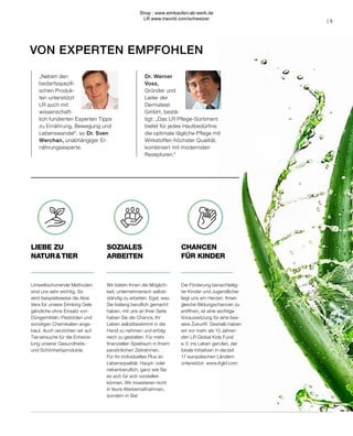 VON EXPERTEN EMPFOHLEN
CHANCEN
FÜR KINDER
LIEBE ZU
NATUR & TIER
SOZIALES
ARBEITEN
Die Förderung benachteilig-
ter Kinder und Jugendlicher
liegt uns am Herzen. Ihnen
gleiche Bildungschancen zu
eröffnen, ist eine wichtige
Voraussetzung für eine bes-
sere Zukunft. Deshalb haben
wir vor mehr als 10 Jahren
den LR Global Kids Fund
e. V. ins Leben gerufen, der
lokale Initiativen in derzeit
17 europäischen Ländern
unterstützt. www.lrgkf.com
Umweltschonende Methoden
sind uns sehr wichtig. So
wird beispielsweise die Aloe
Vera für unsere Drinking Gele
gänzliche ohne Einsatz von
Düngemitteln, Pestiziden und
sonstigen Chemikalien ange-
baut. Auch verzichten wir auf
Tierversuche für die Entwick-
lung unserer Gesundheits-
und Schönheitsprodukte.
Wir bieten Ihnen die Möglich-
keit, unternehmerisch selbst-
ständig zu arbeiten. Egal, was
Sie bislang beruflich gemacht
haben, mit uns an Ihrer Seite
haben Sie die Chance, Ihr
Leben selbstbestimmt in die
Hand zu nehmen und erfolg-
reich zu gestalten. Für mehr
finanziellen Spielraum in Ihrem
persönlichen Zeitrahmen.
Für Ihr individuelles Plus an
Lebensqualität. Haupt- oder
nebenberuflich, ganz wie Sie
es sich für sich vorstellen
können. Wir investieren nicht
in teure Werbemaßnahmen,
sondern in Sie!
Dr. Werner
Voss,
Gründer und
Leiter der
Dermatest
GmbH, bestä-
tigt: „Das LR Pflege-Sortiment
bietet für jedes Hautbedürfnis
die optimale tägliche Pflege mit
Wirkstoffen höchster Qualität,
kombiniert mit modernsten
Rezepturen.“
„Neben den
bedarfsspezifi-
schen Produk-
ten unterstützt
LR auch mit
wissenschaft-
lich fundierten Experten Tipps
zu Ernährung, Bewegung und
Lebenswandel“, so Dr. Sven
Werchan, unabhängiger Er-
nährungsexperte.
| 5
Shop : www.eimkaufen-ab-werk.de
LR www.lrworld.com/schweizer
 