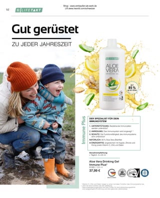 Immune
Plus
Verzehrempfehlung:
∙	 Täglich: 3 x 30 ml
1.	UNTERSTÜTZUNG: Bestehende Immunzellen
werden unterstützt1
2.	ANREGUNG: Das Immunsystem wird angeregt1, 2
3.	SCHUTZ: Die Funktionsfähigkeit des Immunsystems
wird unterstützt1
NATÜRLICH: 85 % Aloe Vera-Blattfilet
+ EINZIGARTIG: angereichert mit Ingwer, Zitrone und
	 Honig sowie Vitamin C, Zink und Selen
DER SPEZIALIST FÜR DEIN
IMMUNSYSTEM
Aloe Vera Drinking Gel
Immune Plus*
81000 | 1000 ml
37,99 €
52
MIT
85 %
ALOE VERA
ZU JEDER JAHRESZEIT
Gut gerüstet
1
Vitamin C, Zink und Selen tragen zu einer normalen Funktion des Immunsystems bei.
² Zink hat eine Funktion bei der Zellteilung.
* Nahrungsergänzungsmittel sind kein Ersatz für eine abwechslungsreiche
 und ausgewogene Ernährung und eine gesunde Lebensweise.
Shop : www.eimkaufen-ab-werk.de
LR www.lrworld.com/schweizer
 