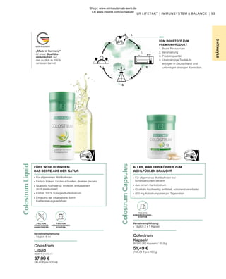 Colostrum
Capsules
1.
2.
3.
4.
Colostrum
Liquid
∙	 Für allgemeines Wohlbefinden bei
	 kontinuierlichem Verzehr
∙	 Aus reinem Kuhkolostrum
∙	 Qualitativ hochwertig: entfettet, schonend verarbeitet
∙	 800 mg Kolostrumpulver pro Tagesration
ALLES, WAS DER KÖRPER ZUM
WOHLFÜHLEN BRAUCHT
„Made in Germany“
ist unser Qualitäts-
versprechen, auf
das du dich zu 100 %
verlassen kannst.
53
VOM ROHSTOFF ZUM
PREMIUMPRODUKT
1. Beste Ressourcen
2. Verarbeitung
3. Produktqualität
4. Unabhängige Testkäufe
erfolgen in Deutschland und
unterliegen strengen Kontrollen.
STÄR
K
UNG
LR LIFETAKT | IMMUNSYSTEM & BALANCE |
Colostrum
Kapseln
80360 | 60 Kapseln / 30,9 g
51,49 €
(166,64 € pro 100 g)
Colostrum
Liquid
80361 | 125 ml
37,99 €
(30,40 € pro 100 ml)
FREI VON
KONSERVIERUNGS-
STOFFEN
Verzehrempfehlung:
∙	 Täglich 2 x 1 Kapsel
FREI VON
KONSERVIERUNGS-
STOFFEN
FREI VON
KÜNSTLICHEN
FARBSTOFFEN
Verzehrempfehlung:
∙	 Täglich 8 ml
∙	 Für allgemeines Wohlbefinden
∙	 Einfach trinken: für den schnellen, direkten Verzehr
∙	 Qualitativ hochwertig: entfettet, entkaseiniert,
	 nicht pasteurisiert
∙	 Enthält 100 % flüssiges Kuhkolostrum
∙	 Erhaltung der Inhaltsstoffe durch
	Kaltherstellungsverfahren
FÜRS WOHLBEFINDEN:
DAS BESTE AUS DER NATUR
Shop : www.eimkaufen-ab-werk.de
LR www.lrworld.com/schweizer
 