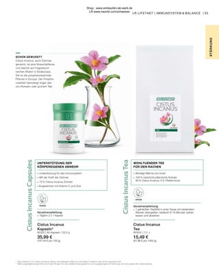 Cistus
Incanus
Tea
Cistus
Incanus
Capsules
∙	 Wohlige Wärme von innen
∙	 100 % natürliche pflanzliche Kräuter:
	 95 % Cistus Incanus, 5 % Pfefferminze
WOHLTUENDER TEE
FÜR DEN RACHEN
55
STÄR
K
UNG
LR LIFETAKT | IMMUNSYSTEM & BALANCE |
1	
Das Vitamin C in Cistus Incanus Spray und Kapseln trägt zur normalen Funktion des Immunsystems bei.
*	 Nahrungsergänzungsmittel sind kein Ersatz für eine abwechslungsreiche und ausgewogene Ernährung und eine gesunde Lebensweise.
SCHON GEWUSST?
Cistus Incanus, auch Zistrose
genannt, ist eine Strauchpflanze
und wächst auf magnesium-
reichen Böden in Südeuropa.
Sie ist die polyphenolreichste
Pflanze in Europa. Der Polyphe-
nolanteil übersteigt sogar den
von Rotwein oder grünem Tee.
Cistus Incanus
Kapseln*
80325 | 60 Kapseln / 33,5 g
35,99 €
(107,44 € pro 100 g)
VEGAN
Verzehrempfehlung:
∙	 Täglich 2 x 1 Kapsel
∙	 Unterstützung für das Immunsystem1
∙	 Mit der Kraft der Zistrose
∙	 72 % Cistus-Incanus-Extrakt
∙ Angereichert mit Vitamin C und Zink
UNTERSTÜTZUNG DER
KÖRPEREIGENEN ABWEHR
Cistus Incanus
Tee
80404 | 250 g
15,49 €
(61,96 € pro 1000 g)
VEGAN
Verzehrempfehlung:
∙	 1 gehäuften Teelöffel in einer Tasse mit siedendem 	
	 Wasser übergießen, bedeckt 8–10 Minuten ziehen 		
	 lassen und abseihen
Shop : www.eimkaufen-ab-werk.de
LR www.lrworld.com/schweizer
 