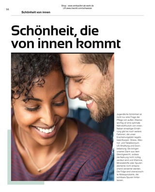56
Schönheit, die
von innen kommt
Schönheit von innen
Jugendliche Schönheit ist
nicht nur eine Frage der
Pflege von außen. Ebenso
wichtig ist eine optimale
Nährstoffzufuhr von innen.
Neben einseitiger Ernäh-
rung gibt es noch weitere
Faktoren, die unser
Erscheinungsbild negativ
beeinflussen: Stress, Alko-
hol- und Tabakkonsum,
UV-Strahlung und Ozon-
belastung. Sie bringen
unseren Darm aus dem
Gleichgewicht, sodass
die Nahrung nicht richtig
verdaut wird und Vitamine,
Mineralstoffe oder Spuren-
elemente nicht entspre-
chend verwertet werden.
Die Folge sind unerwünsch-
te Abbauprodukte, die
sichtbare Spuren hinter-
lassen.
Shop : www.eimkaufen-ab-werk.de
LR www.lrworld.com/schweizer
 