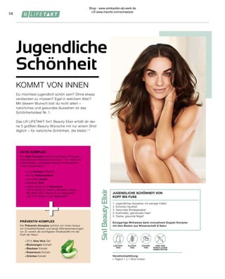 5in1
Beauty
Elixir
LAKTOSE-
FREI
OHNE ZUCKER-
ZUSATZ
+
+
58
Verzehrempfehlung:
∙	 Täglich 1 x 1 Shot trinken
FREI VON
KÜNSTLICHEN
FARBSTOFFEN
ZUCKER-
FREI
GLUTEN-
FREI
LAKTOSE-
FREI
1. Jugendliches Aussehen mit weniger Falten1
2. Schönes Hautbild1
3.	Gesundes Bindegewebe2
4.	Kraftvolles, glänzendes Haar3
5.	Starke, gesunde Nägel4
Einzigartige Wirkweise dank innovativem Doppel-Komplex
mit dem Besten aus Wissenschaft & Natur
JUGENDLICHE SCHÖNHEIT VON
KOPF BIS FUSS
PRÄVENTIV-KOMPLEX
AKTIV-KOMPLEX
∙	20 % Aloe Vera-Gel
∙	Blutorangen-Extrakt
∙	Blaubeer-Extrakt
∙	Rosenwurz-Extrakt
∙	Grüntee-Extrakt
Der Präventiv-Komplex schützt von innen heraus
vor Umwelteinflüssen und beugt Alterserscheinungen
vor. Er vereint die wichtigsten Inhaltsstoffe mit der
Kraft der Natur:
∙	2,5 g Kollagen-Peptide
∙	50 mg Hyaluronsäure
∙	wertvolles Kupfer
∙	effektives Zink
∙	Hoher Gehalt an 9 Vitaminen:
	 100% Vitamin E, Thiamin, Riboflavin, Niacin,
	 B6, Biotin, B12, Vitamin C pro Tagesration*
	 und 75% Vitamin A pro Tagesration**
Der Aktiv-Komplex aktiviert die Beauty-Prozesse
und bekämpft Alterserscheinungen.1–5
Er vereint die
bekanntesten, wichtigsten Beauty-Inhaltsstoffe in
hoher Konzentration:
KOMMT VON INNEN
Jugendliche
Schönheit
Du möchtest jugendlich schön sein? Ohne etwas
verstecken zu müssen? Egal in welchem Alter?
Mit diesem Wunsch bist du nicht allein –
natürliches und gesundes Aussehen ist das
Schönheitsideal Nr. 1.
Das LR LIFETAKT 5in1 Beauty Elixir erfüllt dir dei-
ne 5 größten Beauty-Wünsche mit nur einem Shot
täglich – für natürliche Schönheit, die bleibt.1–5
Shop : www.eimkaufen-ab-werk.de
LR www.lrworld.com/schweizer
 