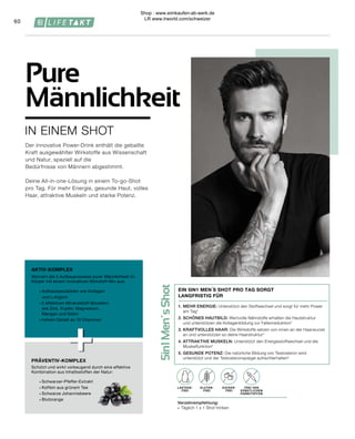 LAKTOSE-
FREI
OHNE ZUCKER-
ZUSATZ
5in1
Men´s
Shot
+
+
FREI VON
KÜNSTLICHEN
FARBSTOFFEN
Verzehrempfehlung:
∙	 Täglich 1 x 1 Shot trinken
ZUCKER-
FREI
GLUTEN-
FREI
LAKTOSE-
FREI
60
IN EINEM SHOT
Pure
Männlichkeit
Der innovative Power-Drink enthält die geballte
Kraft ausgewählter Wirkstoffe aus Wissenschaft
und Natur, speziell auf die
Bedürfnisse von Männern abgestimmt.
Deine All-in-one-Lösung in einem To-go-Shot
pro Tag. Für mehr Energie, gesunde Haut, volles
Haar, attraktive Muskeln und starke Potenz.
PRÄVENTIV-KOMPLEX
AKTIV-KOMPLEX
∙	Schwarzer-Pfeffer-Extrakt
∙	Koffein aus grünem Tee
∙	Schwarze Johannisbeere
∙	Blutorange
Schützt und wirkt vorbeugend durch eine effektive
Kombination aus Inhaltsstoffen der Natur:
∙	Aufbauspezialisten wie Kollagen
	 und L-Arginin
∙	5 effektiven Mineralstoff-Boostern
	 wie Zink, Kupfer, Magnesium,
	 Mangan und Selen
∙	hohem Gehalt an 10 Vitaminen
Aktiviert die 5 Aufbauprozesse purer Männlichkeit im
Körper mit einem innovativen Wirkstoff-Mix aus:
1.	MEHR ENERGIE: Unterstützt den Stoffwechsel und sorgt für mehr Power
am Tag¹
2.	SCHÖNES HAUTBILD: Wertvolle Nährstoffe erhalten die Hautstruktur
	 und unterstützen die Kollagenbildung zur Faltenreduktion2
3.	KRAFTVOLLES HAAR: Die Wirkstoffe setzen von innen an der Haarwurzel 		
	 an und unterstützen so deine Haarstruktur3
4.	ATTRAKTIVE MUSKELN: Unterstützt den Energiestoffwechsel und die
Muskelfunktion4
5.	GESUNDE POTENZ: Die natürliche Bildung von Testosteron wird
	 unterstützt und der Testosteronspiegel aufrechterhalten5
EIN 5IN1 MEN´S SHOT PRO TAG SORGT
LANGFRISTIG FÜR
Shop : www.eimkaufen-ab-werk.de
LR www.lrworld.com/schweizer
 
