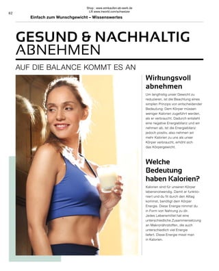 62
Wirkungsvoll
abnehmen
Um langfristig unser Gewicht zu
reduzieren, ist die Beachtung eines
simplen Prinzips von entscheidender
Bedeutung: Dem Körper müssen
weniger Kalorien zugeführt werden,
als er verbraucht. Dadurch entsteht
eine negative Energiebilanz und wir
nehmen ab. Ist die Energiebilanz
jedoch positiv, also nehmen wir
mehr Kalorien zu uns als unser
Körper verbraucht, erhöht sich
das Körpergewicht.
Welche
Bedeutung
haben Kalorien?
Kalorien sind für unseren Körper
lebensnotwendig. Damit er funktio-
niert und du fit durch den Alltag
kommst, benötigt dein Körper
Energie. Diese Energie nimmst du
in Form von Nahrung zu dir.
Jedes Lebensmittel hat eine
unterschiedliche Zusammensetzung
an Makronährstoffen, die auch
unterschiedlich viel Energie
liefert. Diese Energie misst man
in Kalorien.
AUF DIE BALANCE KOMMT ES AN
GESUND  NACHHALTIG
ABNEHMEN
Einfach zum Wunschgewicht – Wissenswertes
Shop : www.eimkaufen-ab-werk.de
LR www.lrworld.com/schweizer
 