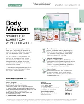 Body Mission
28-Tage-Set
80434 |
241,99 €
63
1
Gewichtskontrolle: Das Ersetzen von zwei der täglichen Hauptmahlzeiten im Rahmen einer kalorienarmen Ernährung durch einen solchen Mahlzeitenersatz trägt zur Gewichtsabnahme
bei. Um die angegebene Wirkung zu erzielen, sollten täglich zwei Hauptmahlzeiten ersetzt werden. 2
Das Magnesium in Pro Balance trägt zu einem normalen Energiestoffwechsel bei.
3
 Die Proteine in Protein Power tragen zu einer Erhaltung und Zunahme der Muskelmasse und zur Erhaltung normaler Knochen bei.
FIGUR
Begleiter
für Figurbewusste
1 x Pro Balance Tabletten
1 x Kräuter Fastentee
1 x Protein Power Getränkepulver Vanille
1 x LR Shaker inkl. Portionsdose
Online-Abnehm-Coach
Zugang zum Online-Abnehm-Coach
und zu der Community
Leckere Mahlzeiten
2 x Figu Active Shakes nach Wahl
aus den folgenden Sorten: Creamy Chocolate,
Erdbeer-Banane-, Vanille- oder Latte-Macchiato-Geschmack
1 x Figu Active Suppe nach Wahl aus den folgenden Sorten:
Tomate-Mediterranée, Kartoffel-Auberge oder Gemüse-Curry India
1 x Figu Active Riegel (6er-Pack) nach Wahl
aus den folgenden Sorten:Nougat-, Erdbeer-Joghurt- oder
Knusper-Karamell-Geschmack
1 x Figu Active Flakes Knusper Cranberry
BODY MISSION 28-TAGE-SET
Mahlzeitenersatz:
Mit Figu Active fällt es dir leicht, zwei von drei täg-
lichen Mahlzeiten zu ersetzen. Die Shakes, Suppen
und Flakes sind schnell zubereitet und die Riegel
die perfekten Begleiter für unterwegs.
Begleiter für Figurbewusste:
Pro Balance und Protein Power – begleiten dich auf
deinem Weg zum Wohlfühlgewicht, versorgen dich mit
Nährstoffen und unterstützen den Muskelaufbau.2, 3
Zusätzlich trägt der Kräuter Fastentee kalorienlos zu
einem ausgeglichenen Wasserhaushalt bei.
Abnehm-Coach:
Mit deinem persönlichen Online-Abnehm-Coach
erhältst du Zugang zu Wochenplänen, leckeren
Rezepten, Gewichtstracking, Community, Fitness-
Videos und vielem mehr.
Du möchtest gut aussehen und dich in deinem
Körper einfach wohlfühlen? Dein Wunsch ist es,
endlich die letzten kleinen Pölsterchen loszuwerden
oder sogar etwas mehr Gewicht zu verlieren?
Egal, ob du viel oder nur wenig abnehmen willst.
Auch nach der Babypause, vor einer Hochzeit
oder einem anderen wichtigen Event ist ein neues,
tolles Körpergefühl ein perfekter Start in einen
neuen Lebensabschnitt. Und auch der nächste
Strandurlaub kann kommen.
LR LIFETAKT Body Mission begleitet dich 28 Tage
lang auf dem Weg zum Wohlfühlgewicht.1
Dabei
wirst du gleich dreifach unterstützt:
Body
Mission
SCHRITT FÜR
SCHRITT ZUM
WUNSCHGEWICHT
LR LIFETAKT | FIGUR  ABNEHMEN |
Shop : www.eimkaufen-ab-werk.de
LR www.lrworld.com/schweizer
 