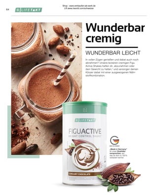 „Made in Germany“
ist unser Qualitäts-
versprechen, auf
das du dich zu 100 %
verlassen kannst.
64
WUNDERBAR LEICHT
Wunderbar
cremig
In vollen Zügen genießen und dabei auch noch
abnehmen? Unsere leckeren cremigen Figu
Active Shakes helfen dir, abzunehmen oder
dein Gewicht zu halten,¹ und versorgen deinen
Körper dabei mit einer ausgewogenen Nähr-
stoffkombination.
Shop : www.eimkaufen-ab-werk.de
LR www.lrworld.com/schweizer
 